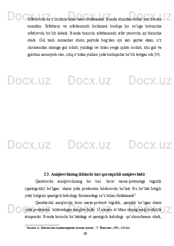 Sifatlovchi so‘z birikma bilan ham ifodalanadi. Bunda shundan hollar yuz berishi
mumkin.   Sifatlarni   va   sifatlanmish   birikmasi   boshqa   bir   so‘zga   butunicha
sifatlovchi   bo‘lib  keladi.   Bunda   birinchi   sifatlanmish   sifat   yasovchi   qo‘shimcha
oladi.   Gul   tanli   su m anbar   shom   paytida   bog‘dan   uyi   sari   qaytar   ekan,   o‘z
chexrasidan olamga gul ochib, yuzdagi ter  bilan yerga qulab sochib, shu gul  va
gulobni namoyish etar, ishq o‘tidan yuzlari juda boshqacha bo‘lib ketgan edi (N).
2.3. Aniqlovchining ikkinchi turi qaratqichli aniqlovchidir
Qaratuvchi   aniqlovchining   bir   turi:   biror   narsa-pretmetga   tegishli
(qaratgichli)   bo‘lgan     shaxs   yoki   predmetni   bildiruvchi   bo‘lak.   Bu   bo‘lak   belgili
yoki belgisiz qaratgich kelishigi formasidagi so‘z bilan ifodalanadi 1
 
Qaratkichli   aniqlovchi   biror   narsa-pretmet   tegishli,   qarashli   bo‘lgan   shaxs
yoki predmetni  bildiradigan aniqlovchidir. U asosan ot btlan otning aniqlovchilitk
aloqasidir. Bunda birinchi bo‘lakdagi ot qaratgich kelishigi   qo‘shimchasini oladi,
1
 Хожиев А. Лингвистик терминларнинг изоҳли луғати. -Т: Ўқитувчи, 1985, 118-бет.
                                                                    39 