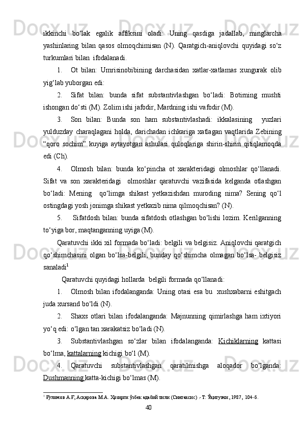 ikkinchi   bo‘lak   egalik   aff i ksini   oladi:   Uning   qasdiga   ja da llab,   minglarcha
yashinlaring   bilan   qasos   olmoqchimisan   (N).   Qaratgich-aniqlovchi   quyidagi   so‘z
turkumlari bilan  ifodalanadi.
1. Ot   bilan:   Umrisinobibining   darchasidan   xatlar-xatlamas   x un gurak   olib
yig‘lab yuborgan edi: 
2. Sifat   bilan:   bunda   sifat   substantivlashgan   bo‘ladi:   Botirning   mushti
ishongan do‘sti (M). Zolim ishi jafodir, Mardning ishi vafodir (M).
3. Son   bilan:   Bunda   son   ham   substantivlashadi:   ikkalasining     yuzlari
yulduzday   charaqlagani   holda,   darichadan   ichkariga   xatla g an   vaqtlarida   Zebining
“qoro   sochim”   kuyiga   aytayotgan   ashulasi   quloqlariga   shirin-shirin   qitiqlamoqda
edi (Ch).
4. Olmosh   bilan:   bunda   ko‘pincha   ot   xarakteridagi   olmoshlar   qo‘llanadi.
Sifat   va   son   xarakteridagi     olmoshlar   qaratuvchi   vazifasida   kelganda   otlashgan
bo‘ladi:   Mening     qo‘limga   shikast   yetkazishdan   muroding   nima?   Sening   qo‘l
ostingdagi yosh jonimga shikast yetkazib nima qilmoqchisan? (N).
5.   Sifatdosh bilan: bunda sifatdosh otlashgan bo‘lishi  lozim. Kerilganning
to‘yiga bor, maqtanganning uyiga (M).
Qaratuvchi ikki xil formada bo‘ladi: belgili va belgisiz. Aniqlovchi qaratgich
qo‘shimchasini   olgan   bo‘lsa-belgili,   bunday   qo‘shimcha   olmagan   bo‘lsa-   belgisiz
sanaladi 1
   
  Qaratuvchi quyidagi hollarda  belgili formada qo‘llanadi:
1. Olmosh bilan ifodalanganda:  Uning otasi  esa bu   xushxabarni eshitgach
juda xursand bo‘ldi (N).
2. Shaxs   otlari   bilan   ifodalanganda:   Majnunning   qimirlashga   ham   ixtiyori
yo‘q edi: o‘lgan tan xarakatsiz bo‘ladi (N).
3. Substantivlashgan   so‘zlar   bilan   ifodalanganda:   Kichiklarning   kattasi
bo‘lma,  kattalarning  kichigi bo‘l (M).  
4. Qaratuvchi   substantivlashgan   qaratilmishga   aloqador   bo‘lganda:
Dushmanning  katta-kichigi bo‘lmas (M).
1
 Ғуломов А.Ғ, Асқарова М.А. Ҳозирги ўзбек адабий тили (Синтаксис) .-Т: Ўқитувчи, 1987,  104-б.
                                                                    40