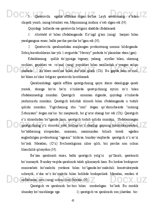 5. Qaratuvchi     egalik   aff i ksini   olgan   bo‘lsa:   Layli   savdosining     o‘tidan
chiqadi yonib, uning tutunlari esa, Majnunning xushini o‘rab olgan edi (N).
Quyidagi  hollarda esa qaratuvchi belgisiz shaklda ifodalanadi:
1. Abstrakt   ot   bilan   ifodalanganda:   Ko‘ngil   g‘am   (ning)     hanjari   bilan
yaralgangina emas, balki parcha-parcha bo‘lgan edi (N).
2. Qaratuvchi   qaralmishdan   aniqla n gan   predmetning   nomini   bildirganda:
Sobiq kursdoshlarim har yili 1-avgu s tda “Navoiy” parkida to‘planishar ekan ( g az).
Erkaklarning     qullik   do‘ppisiga   tegmay,   yalang     ayollar   bilan,   ularning
sochlari,   ga j aklari   va     ro‘mol   (ning)   popuklari   bilan   xazillashib   o‘ynagan   salqin
shabada.   .   .   ko‘klam   nash’asi   bilan   sho‘xlik   qiladi   (Ch).   Bu   gapda   ham   ro‘mol,
ko‘klam so‘zlari belgisiz qaratuvchi hisoblanadi.
Qaralmishdagi   egalik   affiksi   qaratgichning   qaysi   shaxs   ekanligiga   qarab
yuradi,   shunga   ko‘ra   ba’zi   o‘rinlarda   qarat q ichning   ayrim   so‘z   bilan
ifodalanmasligi   mumkin.   Qaratgich     umuman   olganda ,   quyidagi   o‘rinlarda
yashirinishi   mumkin.   Qaratgich   kelishik   olmosh   bilan   ifodalanganda   u   tushib
qolishi   mumkin.   Yigitchaning   shu   “xon”   degan   qo‘shimchasida   “mening
Zebinisam” degan ma’no    bir maqtanish, bir g‘urur ohangi bor edi (Ch). Qaratgich
o‘z olmoshidan bo‘lganda ham, qaratgich tushib qolishi mumkin.   Ifodalanmagan
qaratgichning   o‘z   olmoshi   yoki   boshqa   so‘z   ekanligi   gapning   konstruksiyasidan,
bo‘laklarning   aloqasidan,   umuman ,   mazmundan   bilinib   turadi:   egadan
anglashilgan predmetning “egasini” bildirsa, bunday vaqtlarda  qaratgich o‘z so‘zi
bo‘ladi.   Masalan,   (O‘z)   Bechoraligimni   izhor   qilib,   biz   parcha   non   uchun
tilanchilik qilsaydim (N).
Ba’zan   qaralmish   emas,   balki   qaratgich   yolg‘i z     qo‘llanib,   qaratmish
ko‘rinmaydi. Bunday vaqtda qaralmish talab qilinmaydi ham. Bu hodisa boshqaruv
munosabati   ko‘makchi   yordami   bilan   bo‘lganda-ko‘makchili   konstruksiyada
uchrayd i ,   o‘sha   so‘z   ko‘makchi   bilan   birlikda   boshqariladi.   Masalan,   sendan   el
nafratlansa, men (ning) uchun (sen) faxrsan (N).
Qaratgich   va   qaralmish   bir-biri   bilan     moslashgan     bo‘ladi.   Bu   moslik
shunday ko‘rinishlarga ega :                             1) qaratgich va qaralmish son jihatdan   bir-
                                                                    41 