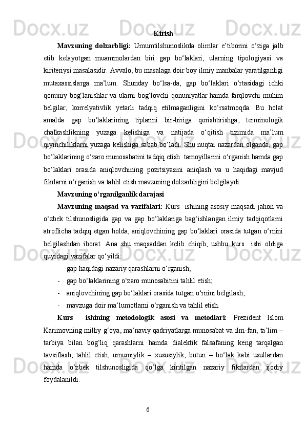 Kirish
Mavzuning   dolzarbligi:   Umumtilshunoslikda   olimlar   e’tiborini   o‘ziga   jalb
etib   kelayotgan   muammolardan   biri   gap   bo‘laklari,   ularning   tipologiyasi   va
kiriteriysi masalasid ir . Avvalo, bu masalaga doir boy ilmiy manbalar yaratilganligi
mutaxassislarga   ma’lum.   Shunday   bo‘lsa - da ,   gap   bo‘laklari   o‘rtasidagi   ichki
qonuniy bog‘lanishlar va ularni bog‘lovchi qonuniyatlar hamda farqlovchi muhim
belgilar,   korrelyativlik   yetarli   tadqiq   etilmaganligini   ko‘rsatmoqda.   Bu   holat
amalda   gap   bo‘laklarining   tiplarini   bir-biriga   qorishtirishga,   terminologik
chalkashlikning   yuzaga   kelishiga   va   natijada   o‘qitish   tizimida   ma’lum
qiyinchiliklarni yuzaga kelishiga sabab bo‘ladi. Shu nuqtai nazardan olganda, gap
bo‘laklarining o‘zaro munosabatini tadqiq etish  tamoyillarini o‘rganish hamda gap
bo‘laklari   orasida   aniqlovchining   pozitsiyasini   aniqlash   va   u   haqidagi   mavjud
fikrlarni o‘rganish  va  tahlil etish mavzuning dolzarbligini belgilaydi.
Mavzuning o‘rganilganlik darajasi
Mavzuning   maqsad   va   vazifalari:   Kurs     ishining   asosiy   maqsadi   jahon   va
o‘zbek   tilshunosligida   gap   va   gap   bo‘laklariga   bag‘ishlangan   ilmiy   tadqiqotlarni
atroflicha tadqiq etgan holda, aniqlovchining gap bo‘laklari orasida tutgan o‘rnini
belgilashdan   iborat.   Ana   shu   maqsaddan   kelib   chiqib,   ushbu   kurs     ishi   oldiga
quyidagi vazifalar qo‘yildi:
- gap haqidagi nazariy qarashlarni o‘rganish;
- gap bo‘laklarining o‘zaro munosabitini tahlil etish;
- aniqlovchining gap bo‘laklari orasida tutgan o‘rnini belgilash;
- mavzuga doir ma’lumotlarni o‘rganish va tahlil etish.
Kurs     ishining   metodologik   asosi   va   metodlari:   Prezident   Islom
Karimovning milliy g‘oya, ma’naviy qadriyatlarga munosabat va ilm-fan, ta’lim –
tarbiya   bilan   bog‘liq   qarashlarni   hamda   dialektik   falsafaning   keng   tarqalgan
tavsiflash,   tahlil   etish,   umumiylik   –   xususiylik,   butun   –   bo‘lak   kabi   usullardan
hamda   o‘zbek   tilshunosligida   qo‘lga   kiritilgan   nazariy   fikrlardan   ijodiy
foydalanildi.
                                                                    6 