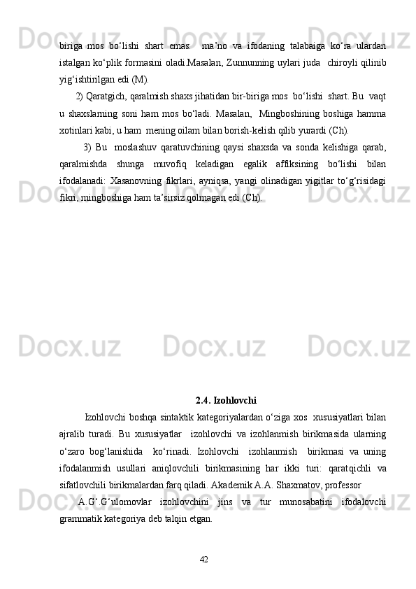 biriga   mos   bo‘lishi   shart   emas:     ma’no   va   ifodaning   talabaiga   ko‘ra   ulardan
istalgan ko‘plik formasini oladi. Masalan,   Zunnunning uylari juda   chiroyli qilinib
yig‘ishtirilgan edi (M).
      2)  Qaratgich, qaralmish shaxs jihatidan bir-biriga mos  bo‘lishi  shart. Bu  vaqt
u   shaxslarning   soni   ham   mos   bo‘ladi.   Masalan,     Mingboshining   boshiga   hamma
xotinlari kabi, u ham  mening oilam bilan borish-kelish qilib yurardi (Ch). 
            3)   Bu     moslashuv   qaratuvchining   qaysi   shaxsda   va   sonda   kelishiga   qarab,
qaralmishda   shunga   muvofiq   keladigan   egalik   affiksining   bo‘lishi   bilan
ifodalanadi:   Xasanovning   fikrlari,   ayniqsa,   yangi   olinadigan   yigitlar   to‘g‘risidagi
fikri ,  mingboshiga ham ta’sirsiz qolmagan edi (Ch). 
2.4. Izohlovchi
Izohlovchi boshqa sintaktik kategoriyalardan o‘ziga xos   xususiyatlari bilan
ajralib   turadi.   Bu   xususiyatlar     izohlovchi   va   izohlanmish   birikmasida   ularning
o‘zaro   bog‘lanishida     ko‘rinadi.   Izohlovchi     izohlanmish     birikmasi   va   uning
ifodalanmish   usullari   aniqlovchili   birikmasining   har   ikki   turi:   qarat q ichli   va
sifatlovchili birikmalardan farq qiladi. Akademik A.A. Shaxmatov, professor 
A.G‘.G‘ulomovlar   izohlovchini   jins   va   tur   munosabatini   ifodalovchi
grammatik kategoriya deb talqin etgan. 
                                                                    42 