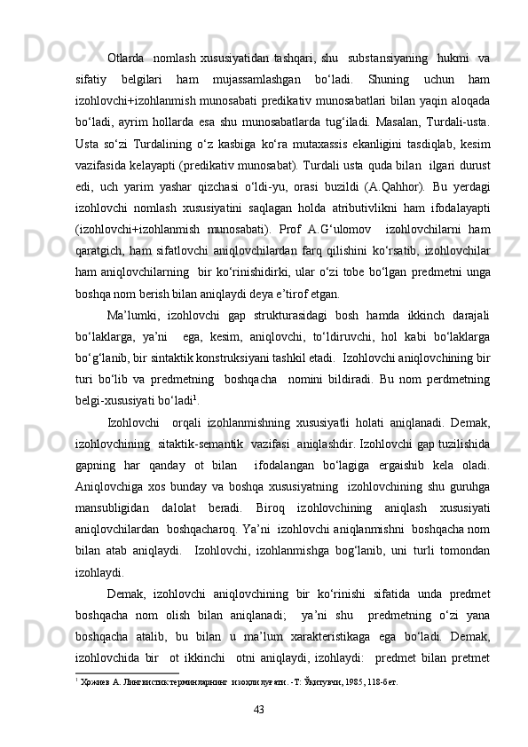 Otlarda     nomlash   xususiyatidan   tashqari,   shu     substa n siyaning     hukmi     va
sifatiy   belgilari   ham   mujassamlashgan   bo‘ladi.   Shuning   uchun   ham
izohlovchi+izohlanmish munosabati  predikativ munosabatlari  bilan yaqin aloqada
bo‘ladi,   ayrim   hollarda   esa   shu   munosabatlarda   tug‘iladi.   Masalan,   Turdali-usta.
Usta   so‘zi   Turdali ning   o‘z   kasbiga   ko‘ra   mutaxassis   ekanligini   tasdiqlab,   kesim
vazifasida kelayapti (predikativ munosabat). Turdali usta   q ud a   bila n    ilgari durust
edi,   uch   yarim   yashar   qizchasi   o‘ldi-yu,   orasi   buzildi   (A.Qahhor).   B u   yerdagi
izohlovchi   nomlash   xususiyatini   saqlagan   holda   atrib u tivlikni   ham   ifodalayapti
(izohlovchi+izohlanmish   munosabati).   Prof   A.G‘ulomov     izohlovchilarni   ham
qaratgich,   ham   sifatlovchi   aniqlovchilardan   farq   qilishini   ko‘rsatib,   izohlovchilar
ham   aniqlovchilarning     bir   ko‘rinishidirki,  ular   o‘zi   tobe  bo‘lgan   predmetni   unga
boshqa nom berish bilan aniqlaydi deya e’tirof etgan.
Ma’lumki,   izohlovchi   gap   strukturasidagi   bosh   hamda   ikkinch   darajali
bo‘laklarga,   ya’ni     ega,   kesim,   aniqlovchi,   to‘ldiruvchi,   hol   kabi   bo‘laklarga
bo‘g‘lanib, bir si n taktik konstruksiyani tashkil etadi.  Izohlovchi aniqlovchining bir
turi   bo‘lib   va   predmetning     boshqacha     nomini   bildiradi.   Bu   nom   perdmetning
belgi-xususiyati bo‘ladi 1
.
Izohlovchi     orqali   izohlanmishning   xususiyatli   holati   aniqlanadi.   Demak,
izohlo v chining   sitaktik-sema n tik   vazifasi   aniqlashdir. Izohlovchi gap tuzilishida
gapning   har   qanday   ot   bilan     ifodala n gan   bo‘lagiga   er ga ishib   kela   oladi.
Aniqlovchiga   xos   bunday   va   boshqa   xususiyatning     izohlovchining   shu   guruhga
mansubligidan   dalolat   beradi.   Biroq   izohlovchining   aniqlash   xususiyati
aniqlovchilardan  boshqacharoq. Ya’ni  izohlovchi aniqlanmishni  boshqacha nom
bilan   atab   aniqlaydi.     Izohlovchi,   izohlanmishga   bog‘lanib,   uni   turli   tomondan
izohlaydi. 
Demak,   izohlovchi   aniqlovchining   bir   ko‘rinishi   sifatida   unda   predmet
boshqacha   nom   olish   bilan   aniqlanadi;     ya’ni   shu     predmetning   o‘zi   yana
boshqacha   atalib,   bu   bilan   u   ma’lum   xarakteristikaga   ega   bo‘ladi.   Demak,
izohlovchida   bir     ot   ikkinchi     otni   aniqlaydi,   izohlaydi:     predmet   bilan   pretmet
1
 Ҳожиев А. Лингвистик терминларнинг  изоҳли луғати. -Т: Ўқитувчи, 1985, 118-бет.
                                                                    43 