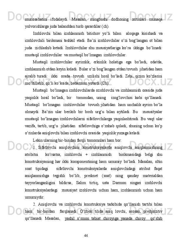 munosabati ni   ifodalaydi.   Masalan,   mingboshi   dodhoning   xotinlari   munaqa
yolvorishlarga juda balanddan turib qarardilar (ch). 
Izohlovchi   bilan   izohlanmish   bitishuv   yo‘li   bilan     aloqa g a   kirishadi   va
izohlovchili   birikmani   tashkil   etadi.   Ba’zi   izohlovchilar   o‘zi   bog‘langan   ot   bilan
juda   zichlashib ketadi. Izohlovchilar shu xususiyatlar i ga ko‘ra   ikkiga   bo‘linadi:
mu s taqil izohlovchilar  va mu s taqil bo‘lmagan  izohlovchilar.
Mustaqil   izohlovchilar   ayrimlik,   erkinlik   holatiga   ega   bo‘ladi,   odatda ,
i zohlanmish otdan keyin keladi. Bular o‘zi bog‘langan otdan tovush  jihatidan ham
ajra l ib   turadi:     ikki     orada     tovush     uzilishi   hosil   bo‘ladi.   Zebi,   qizim   ko‘zlarini
mo‘ltillatib, qo‘li ko‘ksida, bedarmon yotardi (Ch). 
Mustaqil   bo‘lmagan izohlovchilarda ozohlovchi va izohlanmish orasida juda
yaqinlik   hosil   bo‘ladi,   bir     tomondan,   uning     izog‘lovchisi   kabi   qo‘llanadi.
Mustaqil     bo‘lmagan     izohlovchilar     tovush   jihatidan     ham   unchalik   ayrim   bo‘la
olmaydi.   Ba’zin   ular   berikib   bir   bosh   urg‘u   bilan   aytiladi.   Bu     xususityalar
mustaqil   bo‘lmagan   izohlovchilarni   sifatlovchilarga   yaqinlashtiradi.   Bu   vaqt   ular
vazifa,   tartib,   urg‘u     jihatidan     sifatlovchiga   o‘xshab   qoladi,   shuning   uchun   ko‘p
o‘rinlarda aniqlovchi bilan izohlovchi orasida  yaqinlik yuzaga keladi. 
Lekin ularning bir-biridan farqli tomomnlari ham bor.
1. Sifatlovchi   aniqlovchini   konstruksiyalarda   aniqlovchi   aniqlanmishning
atribitni     ko‘rsatsa,   izohlovchi   +   izohlanmish     birikmasidagi   belgi   shu
konstruksiyaning   har   ikki   komponentining   ham   umumiy   bo‘ladi.   Masalan,   oltin
soat   tipidagi     sifatlovchi   konstruksiyalarda   aniqlovchidagi   atribut   faqat
aniqlanmishga   tegishli   bo‘lib,   predmet   (soat)   ning   qanday   materialdan
tayyorlanganligini   bildirsa,   Salim   tirtiq,   usta   Darmon   singari   izohlovchi
konstruksiyalardagi     xususiyat   izohlovchi   uchun   ham,   izohlanmish   uchun   ham
umumiydir.
2. Aniqlovchi   va   izohlovchi   konstruksiya   tarkibida   qo‘llanish   tartibi   bilan
ham     bir-biridan     farqlanadi.   O‘zbek   tilida   aniq   lovchi,   asosan,   predpozitiv
qo‘llanadi.   Masalan,     yashil   o‘rmon   tabiat   chiroyiga   yanada   chiroy     qo‘shib
                                                                    44