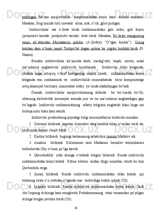 yuborgan.   Ba’zan   aniqlovchilar     aniqlanmishdan   keyin   ham     kelishi   mumkin.
Masalan, Bog‘imizda turli mevalar: olma, nok, o‘rik, gilos pishgan.
Izohlovchilar   esa   o‘zbek   tilida   izohlanmishdan   goh   oldin,   goh   keyin
(prepozitiv hamda   p o stpozitiv tarzda)   kela oladi. Masalan,   Bu kishi otangizning
yaqin   do‘stlaridan   Mirzakarim   qutidor   (A.Qodiriy   “O‘tgan   kunlar”).   Uning
ketidan   dam   o‘tmay   janjal   Toshpo‘lat   degan   qotma   bir   yigitn    i     boshlab   kirdi      (H.
Shams).
Bunday   izohlovchilar   ko‘pincha   kasb,   mashg‘ulot,   laqab,   unvon,   amal
ma’nolarini   anglatuvchi   izohlovchi   hisoblanadi.     Izohlovchi   oldin   kelganda,
ifodada   unga   ortiqroq   e’tirof   berilganligi   sezilib   tur adi ,     izohlanmishdan   keyin
kelganda   esa,   izohlanmish   va     izohlovchilik   munosabatida     biror   komponentga
ortiq ahamiyat berilmay, munosabat oddiy  yo‘sinda shakillangan bo‘ladi. 
Demak,   izohlovchilar   aniqlovchilarning   alohida     bir   ko‘rinishi   bo‘lib,
otlarning   atrib u tivlik   xususiyati   asosida   jins   va   tur   ma’nolarini   anglatadigan   gap
bo‘la g idir.   Izohlovchi   izohlanmishning     sifatiy   belgisini   anglati sh   bilan   birga   uni
boshqa  no m bilan ham ataydi.
Izohlovchi predmetning quyidagi belgi-xususiyatlarini bildirishi mumkin.
1. Unvonni bildiradi: kapitan Axmedov darg‘azablik bilan o‘rnidan turdi-da,
h ech nima demay chiqib ketdi.
2. Kasbni bildiradi: bugungi tan tan aning sababchisi  rassom  Malikov edi.  
3. Am a lini     bildiradi:   Kolx o zimiz   raisi   Madamin   Ismoilov   kolxozlararo
bellashuv d a Oliy o‘rinni qo‘lga kiritdi.
4. Qarindoshlik     yoki   shunga   o‘xshash   belgini   bildiradi.   Bunda   izohl ovchi
izohlanmishdan key i n keladi:  Eshon bobom  sizdan dil g i r  emishlar,-deydi bir kun
Qurbonbibi eriga.
5. Jinsini   bildiradi.   Bunda   izohlovchi   izohlanmishdan   oldin   keladi:   qiz
bolaning yoshi o‘n yettidan o‘tganda ona   tashvishga tushib qoladi (Ch).
6. Laqabni   bildiradi.   Bunda   izohlovchi   izohlanmishdan   keyin   keladi:   Sadr
cho‘l o qning elchisiga ham mingboshi Poshshoxonning   otasi tomonidan qo‘yilgan
elchiga bergan javobni berdi (Ch). 
                                                                    45