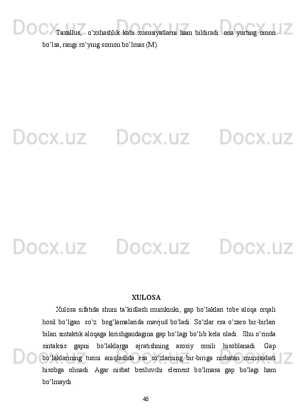 Taxallus ,     o‘xshashlik   kabi   xususiyatlarni   ham   bildiradi:   ona   yurting   omon
bo‘lsa, rangi ro‘ying somon bo‘lmas (M). 
                                                    XULOSA 
Xulosa   sifatida   shuni   ta’ k idlash   mumkinki,   gap   bo‘laklari   tobe   aloqa   orqali
hosil   bo‘lgan     so‘z     bog‘lamalarida   mavjud   bo‘ladi.   So‘zlar   esa   o‘zaro   bir-birlari
bilan   sintaktik alo q a g a kirishgandagina gap b o‘ la g i b o‘ lib kela oladi.   Shu o‘rinda
sintaksis   gapni   bo‘laklarga   a j ratishning   asosiy   omili   hisoblanadi.   Gap
bo‘laklarining   turini   aniqlashda   esa   so‘zlarning   bir-biriga   nisbatan   munosabati
hisobga   olinadi.   Agar   nisbat   beriluvchi   element   b o‘ lmasa   gap   bo‘lagi   ham
bo‘lmaydi.  
                                                                    46 