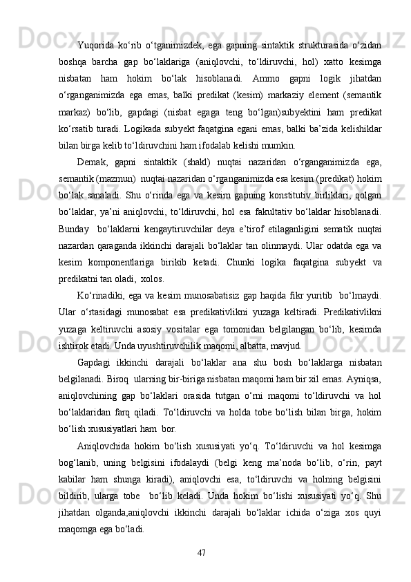 Yuqorida   ko‘rib   o‘tganimizdek,   ega   gapning   sintaktik   strukturasida   o‘zidan
boshqa   barcha   gap   bo‘laklariga   (aniqlovchi,   to‘ldiruvchi,   hol)   xatto   kesimga
nisbatan   ham   h okim   bo‘lak   hisoblanadi.   Ammo   gapni   logik   jihatdan
o‘rganganimizda   ega   emas,   balki   predikat   (kesim)   markaziy   element   (semantik
markaz)   bo‘lib,   gapdagi   (nisbat   egaga   teng   bo‘lgan)sub y ektini   ham   predikat
ko‘rsatib turadi. Logikada sub y ekt faqatgina egani emas, balki ba ’ zida kelishiklar
bilan birga kelib to‘ldiruvchini ham ifodalab kelishi mumkin.
Demak,   gapni   sintaktik   (shakl)   nuqtai   nazaridan   o‘rganganimiz d a   ega,
semantik (mazmun)  nuqtai nazar i dan o‘rganganimizda esa kesim (predikat) hokim
bo‘lak   sanaladi.   Shu   o‘rinda   ega   va   kesim   gapning   konstitutiv   birliklari,   qolgan
bo‘laklar ,   ya’ni   aniqlovchi,   to‘ldiruvchi,   hol   esa   fakultativ   bo‘laklar   hisoblanadi.
Bunday     bo‘laklarni   kengaytiruvchilar   deya   e’tiro f   etilaganligini   sematik   nuqtai
nazardan qaraganda ikkinchi  darajali  bo‘laklar  tan olinmaydi. Ular  odatda ega  va
kesim   komponentlariga   birikib   ketadi.   Chunki   logika   faqatgina   sub y ekt   va
predikatni tan oladi,  xolos.  
Ko‘rinadiki, ega  va  kesim   munosabatisiz   gap haqida  fikr   yuritib    bo‘lmaydi.
Ular   o‘rtasidagi   munosabat   esa   predikativlikni   yuzaga   keltiradi.   Predikativlikni
yuzaga   keltiruvchi   asosiy   vositalar   ega   tomonidan   belgilangan   bo‘lib,   kesimda
ishtirok etadi. Unda uyushtiruvchilik maqomi ,  albatta, mavjud.
Gapdagi   ikkinchi   darajali   bo‘laklar   ana   shu   bosh   bo‘laklarga   nisbatan
belgilanadi. Biroq  ularning bir-biriga nisbatan maqomi ham bir xil emas. Ayniqsa,
aniqlovchining   gap   bo‘laklari   orasida   tutgan   o‘rni   maqomi   to‘ldiruvchi   va   hol
bo‘laklaridan   farq   qiladi.   To‘ldiruvchi   va   holda   tobe   bo‘lish   bilan   birga,   hokim
bo‘lish xususiyatlari ham  bor. 
Aniqlovchida   hokim   bo‘lish   xususi yat i   yo‘q.   To‘ldiruvchi   va   hol   kesimga
bog‘lanib,   unin g   belgisini   ifodalaydi   (belgi   keng   ma’noda   bo‘lib,   o‘rin ,   payt
kabilar   ham   shunga   kiradi),   aniqlovchi   esa,   to‘ldiruvchi   va   holning   belgisini
bildirib,   ularga   tobe     bo‘lib   keladi.   Unda   hokim   bo‘lishi   xususiyati   yo‘q.   Shu
jihatdan   olganda,aniqlovchi   ikkinchi   darajali   bo‘laklar   ichida   o‘ziga   xos   quyi
maqomga ega bo‘ladi. 
                                                                    47