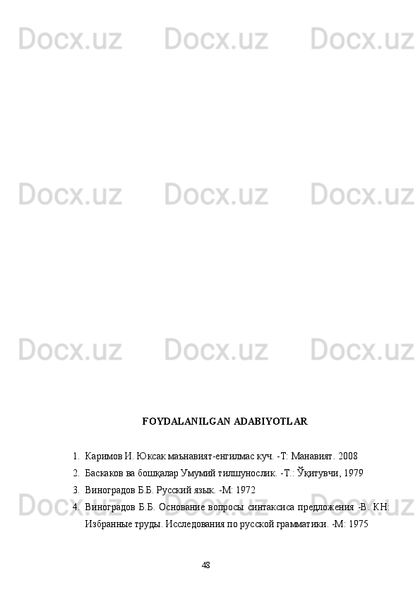 FOYDALANILGAN ADABIY O TLAR
1. Каримов И. Юксак маънавият-енгилмас куч.   -Т: Манавият. 2008
2. Баскаков ва бошқалар Умумий тилшунослик.   -Т.: Ўқитувчи ,  1979
3. Виноградов Б.Б .  Русский  язык .  -М: 1972
4. Виноградов   Б.Б.   Основание   вопросы   синтаксиса   предложения   -В.   КН:
Избранные труды. Исследования по русской грамматики .  -М: 1975
                                                                    48 