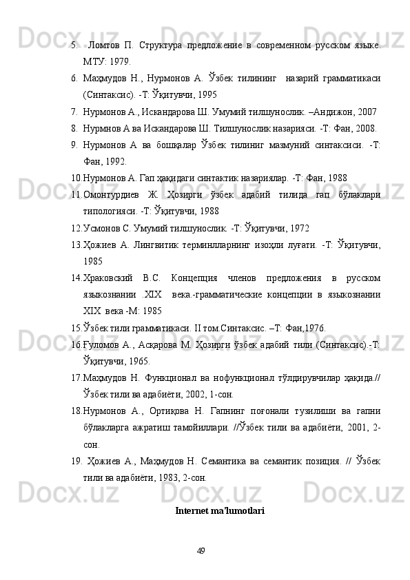 5.   Ломтов   П.   Структура   предлож e ние   в   современном   русском   языке .
МТУ: 1979.
6. Маҳмудов   Н . ,   Нурмонов   А.   Ўзбек   тилининг     назарий   грамматикаси
( C интаксис).   -Т: Ўқитувчи, 1995
7. Нурмонов А., Искандарова Ш. Умумий тилшунослик.  – Андижон, 2007
8. Нурмнов А ва Искандарова Ш. Тилшунослик назарияси.   -Т: Фан, 2008.
9. Нурмонов   А   ва   бошқалар   Ўзбек   тилиниг   мазмуний   синтаксиси.   -Т:
Фан, 1992.
10. Нурмонов А. Гап ҳақидаги синтактик назариялар.   -Т: Фан, 1988
11. Омонтурдиев   Ж.   Ҳозирги   ўзбек   адабий   тилида   гап   бўлаклари
типологияси. -Т: Ўқитувчи, 1988
12. Усмонов С .  Умумий тилшунослик.   -Т: Ўқитувчи, 1972
13. Ҳожиев   А.   Лингвитик   терминлларнинг   изоҳли   луғати.   -Т:   Ўқитувчи,
1985
14. Храковский   В.С.   Концепция   членов   предложения   в   русском
языкознании   . XIX     века.-грамматические   концепции   в   языкознании
XIX   века  - М: 1985 
15. Ўзбек тили грамматикаси.  II  том.Синтаксис. –Т: Фан,1976.
16. Ғуломов   А.,   Асқарова   М.   Ҳозирги   ўзбек   адабий   тили   (Синтаксис).-Т:
Ўқитувчи, 1965.
17. Маҳмудов   Н.   Функционал   ва   нофункционал   тўлдирувчилар   ҳақида.//
Ўзбек тили ва адабиёти, 2002, 1-сон.
18. Нурмонов   А.,   Ортиқова   Н.   Гапнинг   поғонали   тузилиши   ва   гапни
бўлакларга   ажратиш   тамойиллари.   //Ўзбек   тили   ва   адабиёти,   2001,   2-
сон.
19.   Ҳожиев   А.,   Маҳмудов   Н.   Семантика   ва   семантик   позиция.   //   Ўзбек
тили ва адабиёти, 1983, 2-сон.
Intеrnеt ma'lumotlari
                                                                    49 