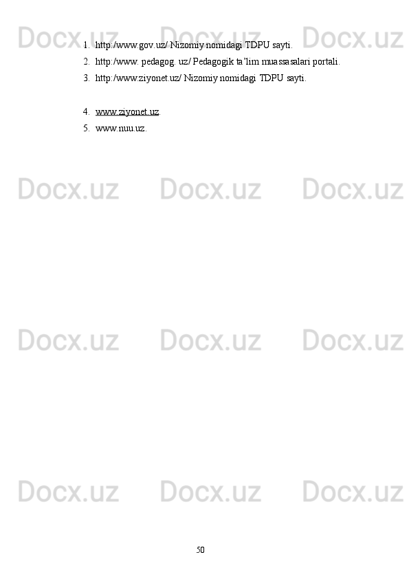 1. http:/www.gov.uz/ Nizomiy nomidagi TDPU sayti.
2. http:/www. pedagog. uz/ Pedagogik ta’lim muassasalari portali.
3. http:/www.ziyonet.uz/ Nizomiy nomidagi TDPU sayti.
4. www.ziyonet.uz    .
5. www.nuu.uz.
     
         
                                                                    50 