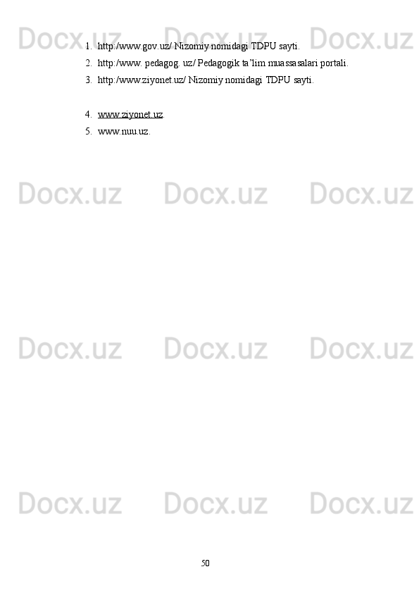 1. http:/www.gov.uz/ Nizomiy nomidagi TDPU sayti.
2. http:/www. pedagog. uz/ Pedagogik ta’lim muassasalari portali.
3. http:/www.ziyonet.uz/ Nizomiy nomidagi TDPU sayti.
4. www.ziyonet.uz    .
5. www.nuu.uz.
     
         
                                                                    50