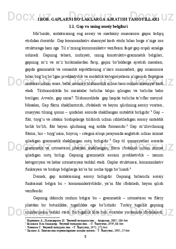 I . BOB.  GAPLARNI BO‘LAKLARGA AJRATISH TAMOYILLARI
1.1. Gap va uning asosiy belgilari
Ma’lumki,   sintaksisning   eng   asosiy   va   markaziy   muammosi   gapni   tadqiq
etishdan iboratdir. Gap kommunikativ ahamiyat kasb etishi bilan birga o‘ziga xos
strukturaga ham ega. Til o‘zining kommunikativ vazifasini faqat gap orqali amalga
oshiradi.   Gapning   tabiati,   mohiyati,   uning   konstruktiv-grammatik   belgilari,
gapning   so‘z   va   so‘z   birikmalardan   farqi,   gapni   bo‘laklarga   ajratish   masalasi,
gapda   grammatik   va   semantik   aspektlarning   o‘zaro   munosabati,   gap   muammosi
bilan bog‘liq bo‘lgan predikativlik va modallik kategoriyalarni o‘rganish faqatgina
sintaksis uchun emas, balki umumiy tilshunoslik uchun ham muhim ahamiyat kasb
etadi.   Tilshunoslikda   bu   masalalar   turlicha   talqin   qilingan   va   turlicha   baho
berilgan. Avvalo, gap nima? Tilshunoslikda   gap haqida turlicha ta’riflar mavjud.
Masalan,   Gap   fikrni   shakllantirish,   ifodalash   va   bayon   qilishning   asosiy   vositasi,
muayyan tilning qonun – qoidalari asosida shakllangan sintaktik birligidir. 1
  Gap –
fikr,   tuyg‘u   va   istakni   boshqalarga   bildirish   uchun   ishlatiladigan   asosiy   sintaktik
birlik   bo‘lib,   fikr   bayon   qilishning   eng   sodda   formasidir. 2
  Gap   so‘zlovchining
fikrini, his – tuyg‘usini, buyruq – istagini aloqa jarayonida anglatish uchun xizmat
qiladigan   grammatik   shakllangan   nutq   birligidir. 3
  Gap   til   qonuniyatlari   asosida
grammatik   va   intonatsion   jihatdan   shakllangan,   fikrni   ifodalash   uchun   xizmat
qiladigan   nutq   birligi.   Gapning   grammatik   asosini   predikativlik   –   zamon
kategoriyasi va habar intonatsiyasi tashkil etadi. Gaplar strukturasi, kommunikativ
funksiyasi va boshqa belgilarga ko‘ra bir necha tipga bo‘linadi. 4
Demak,   gap   sintaksisning   asosiy   birligidir.   Gapning   birlamchi   asosiy
funksional   belgisi   bu   –   kommunikativlikdir,   ya’ni   fikr   ifodalash,   bayon   qilish
vazifasidir.
Gapning   ikkinchi   muhim   belgisi   bu   –   grammatik   –   intonatsion   va   fikriy
jihatdan   bir   butunlikka,   tugallikka   ega   bo‘lishidir.   Turkiy   tugallik   gapning
mundarijasini tashkil etadi. Bu tugallik tilda turli vositalar yordamida ifodalanadi.
1
  Нурмонов А., Искандарова Ш. Умумий тилшунослик. - Андижон, 2007, 106-бет.
2
  Баскаков Н.ва бошқалар. Умумий тилшунослик.. –Т: Ўқитувчи, 1979, 86-бет.
3
 Усмонов С. Умумий тилшунослик. –Т: Ўқитувчи, 1972, 171-бет.
4
 Ҳожиев А. Лингвистик терминларнинг изоҳли луғати.- Т: Ўқитувчи, 1985, 27-бет.
                                                                    8 