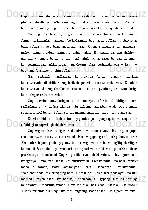 Gapning   grammatik   –   intonatsion   xususiyati   uning   struktura   va   intonatsiya
jihatidan   shakllangan   bo‘lishi   –undagi   bo‘laklar,   ularning   grammatik   bog‘lanishi,
tartibi va intonatsiyaning birligidan, bir butunlik, yaxlitlik hosil qilishidan iborat.
Gapning uchinchi asosiy belgisi bu uning strukturasi (tuzilishi)dir. U o‘zining
formal   shakllanishi,   mazmuni,   bo‘laklarining   bog‘lanish   yo‘llari   va   funksiyasi
bilan   so‘zga   va   so‘z   birikmasiga   zid   turadi.   Gapning   umumlashgan   namunasi,
maketi   uning   struktura   sxemasini   tashkil   qiladi.   Bu   sxema   gapning   shakliy   –
grammatik   tomoni   bo‘lib,   u   gap   hosil   qilish   uchun   zarur   bo‘lgan   minimum
komponentlardan   tashkil   topadi;   ega+kesim:   Dars   boshlandi;   ega   +   kesim   +
bog‘lama: Tursunoy singlim bo‘ladi.
Gap   sintaktik   tugallangan   konstruksiya   bo‘lib,   bunday   sintaktik
konstruksiyalar   til   birliklarining   birikish   qonunlari   asosida   shakllanadi.   Sintaktik
konstruksiya,   ularning   shakllanishi   sxemalari   til   taraqqiyotining   turli   darajalariga
ko‘ra o‘zgarishi ham mumkin.
Gap   termini   umumlashgan   birlik,   mohiyat   sifatida   til   birligini   ham,
reallashgan   birlik,   hodisa   sifatida   nutq   birligini   ham   ifoda   etadi.   Gap   qismlari
so‘zdan tashkil topadi. So‘zda esa gap mazmunining ma’lum bir qismi aks etadi. 
Shuni alohida ta’kidlash lozimki, gap tarkibiga kirgunga qadar mustaqil birlik
sifatidagi mavqeini oqlashi shart emas.
Gapning   xarakterli   belgisi   predikativlik   va   intonatsiyadir.   Bu   belgilar   gapni
shakllantiruvchi   asosiy   vosita   sanaladi.   Har   bir   gapning   real   borliq ,   hodisa ,   biror
fikr,   xabar   bayon   qilishi   gap   mundarijasining     voqelik   bilan   bog‘liq   ekanligini
ko‘rsatadi. Bu hodisa – gap mundarijasining real voqelik bilan aloqadorlik hodisasi
predikatsiya   hisoblanadi. G apni   predikatsiya   shakllantiradi:   bu   grammatik
kategoriya   –   umuman   gapga   xos   xususiyatdir.   Predikativlik     ma’nosi   konkret
modallik,   zamon,   shaxs   kategoriyalari   orqali   ifodala na di.   Predikativlikni
shakllantirishda   intonatsiyaning   ham   ishtiroki   bor.   Gap   fikrni   ifodalaydi,   ma’lum
maqsadni   bayon   qiladi.   Bu   hodisa,   birinchidan,   shu   gapdagi   fikrning   borliqqa
munosabati   –   modallik,   zamon,   shaxs-son   bilan   bog‘lanadi.   Masalan,   Biz   kitobni
o‘qidik   misolida  fikr  voqelikka  mos   kel ganl i g i   ifodala ngan   –  so‘zl jvchi   bu  faktni
                                                                    9 