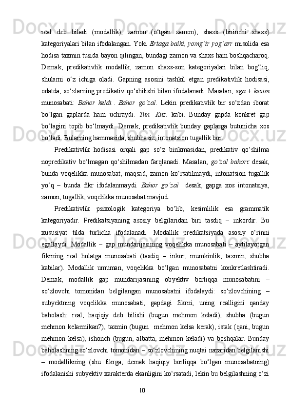 real   deb   biladi   (modallik),   zamon   (o‘tgan   zamon),   shaxs   (birinchi   shaxs)
kategoriyalari bilan ifodalangan. Yoki   Ertaga balki, yomg’ir   yog’ar r   misolida esa
hodisa taxmin tusida bayon qilingan, bundagi zamon va shaxs ham boshqacharoq.
Demak,   predikativlik   modallik,   zamon   shaxs-son   kategoriyalari   bilan   bog‘liq,
shularni   o‘z   ichiga   oladi.   Gapning   asosini   tashkil   etgan   predikativlik   hodisasi,
odatda, so‘zlarning predikativ qo‘shilishi  bilan ifodalanadi. Masalan,   ega   +   kesim
munosabati:   Bahor   keldi. .   Bahor   go‘zal .   Lekin   predikativlik   bir   so‘zdan   iborat
bo‘lgan   gaplarda   ham   uchraydi.   Tun.   Kuz.   kabi.   Bunday   gapda   konkret   gap
bo‘lagini   topib   bo‘lmaydi.   Demak,   predikativlik   bunday   gaplarga   butunicha   xos
bo‘ladi. Bularning hammasida, shubhasiz, intonatsion tugallik bor.
Predikativlik   hodisasi   orqali   gap   so‘z   birikmasidan,   predikativ   qo‘shilma
nopredikativ   bo‘lmagan   qo‘shilmadan   farqlanadi.   Masalan,   go‘zal   bahor r   desak,
bunda   voqelikka   munosabat,   maqsad,   zamon   ko‘rsatilmaydi,   intonatsion   tugallik
yo‘q   –   bunda   fikr   ifodalanmaydi.   Bahor   go‘zal     desak,   gapga   xos   intonatsiya,
zamon, tugallik, voqelikka munosabat mavjud.
Predikativlik   psixologik   kategoriya   bo‘lib,   kesimlilik   esa   grammatik
kategoriyadir.   Predikatsiyaning   asosiy   belgilaridan   biri   tasdiq   –   inkordir.   Bu
xususiyat   tilda   turlicha   ifodalanadi.   Modallik   predikatsiyada   asosiy   o‘rinni
egallaydi.   Modallik   –   gap   mundarijasining   voqelikka   munosabati   –   aytilayotgan
fikrning   real   holatga   munosabati   (tasdiq   –   inkor ,   mumkinlik,   taxmin,   shubha
kabilar).   Modallik   umuman ,   voqelikka   bo‘lgan   munosabatni   konkretlashtiradi.
Demak,   modallik   gap   mundarijasining   ob y ektiv   borliqqa   munosabatini   –
so‘zlovchi   tomonidan   belgilangan   munosabatni   ifodalaydi:   so‘zlovchining   –
sub y ektning   voqelikka   munosabati,   gapdagi   fikrni,   uning   realligini   qanday
baholash:   real,   haqiqiy   deb   bilishi   (bugun   mehmon   keladi),   shubha   (bugun
mehmon   kelarmikan?),   taxmin   (bugun     mehmon   kelsa   kerak),   istak   (qani,   bugun
mehmon   kelsa),   ishonch   (bugun,   albatta ,   mehmon   keladi)   va   boshqalar.   Bunday
baholashning so‘zlovchi tomonidan – so‘zlovchining nuqtai nazaridan belgilanishi
–   modallikning   (shu   fikrga,   demak   haqiqiy   borliqqa   bo‘lgan   munosabatning)
ifodalanishi sub y ektiv xarakterda ekanligini ko‘rsatadi, lekin bu belgilashning o‘zi
                                                                    10 