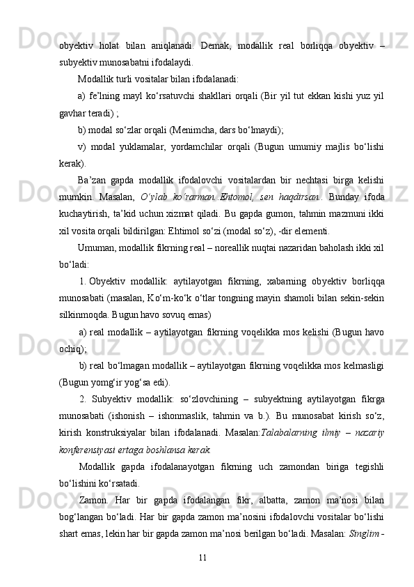 ob y ektiv   holat   bilan   aniqlanadi.   Demak,   modallik   rea l   borliqqa   ob y ektiv   –
sub y ektiv munosabatni ifodalaydi.
Modallik turli vositalar bilan ifodalanadi:
a)  fe’lning mayl  ko‘rsatuvchi  shakllari  orqali  (Bir  yil  tut  ekkan  kishi  yuz yil
gavhar teradi )  ;
b) modal so‘zlar orqali (Menimcha ,  dars bo‘lmaydi);
v)   modal   yuklamalar,   yordamchilar   orqali   (Bugun   umumiy   majlis   bo‘lishi
kerak).
Ba’zan   gapda   modallik   ifodalovchi   vositalardan   bir   nechtasi   birga   kelishi
mumkin.   Masalan,   O’ylab   ko‘rarman. . Ehtomol,   sen   haqdirsan. .   Bunday   ifoda
kuchaytirish,  ta’kid  uchun xizmat   qiladi. Bu  gapda  gumon, tahmin  mazmuni  ikki
xil vosita orqali bildirilgan: Ehtimol so‘zi (modal so‘z), -dir elementi.
Umuman, modallik fikrning real – noreallik nuqtai nazaridan baholash ikki xil
bo‘ladi:
1. Ob y ektiv   modallik:   aytilayotgan   fikrning,   xabarning   ob y ektiv   borliqqa
munosabati (masalan, Ko‘m-ko‘k o‘tlar tongning mayin shamoli bilan sekin-sekin
silkinmoqda. Bugun havo sovuq emas)
a)   real   modallik   –   aytilayotgan   fikrning   voqelikka   mos   kelishi   (Bugun   havo
ochiq);
b) real bo‘lmagan modallik – aytilayotgan fikrning voqelikka mos kelmasligi
(Bugun yomg‘ir yog‘sa edi).
2.   Sub y ektiv   modallik:   so‘zlovchining   –   sub y ektning   aytilayotgan   fikrga
munosabati   (ishonish   –   ishonmaslik,   tahmin   va   b.).   Bu   munosabat   kirish   so‘z,
kirish   konstruksiyalar   bilan   ifodalanadi.   Masalan: Talabalarning   ilmiy   –   nazariy
konferensiyasi   ertaga boshlansa kerak.
M odallik   gapda   ifodalanayotgan   fikrning   uch   zamondan   biriga   tegishli
bo‘lishini ko‘rsatadi.
Zamon.   Har   bir   gapda   ifodalangan   fikr,   albatta,   zamon   ma’nosi   bilan
bog‘langan bo‘ladi. Har  bir gapda zamon ma’nosini  ifodalovchi vositalar bo‘lishi
shart emas, lekin har bir gapda zamon ma’nosi berilgan bo‘ladi. Masalan:  Singlim -
                                                                    11