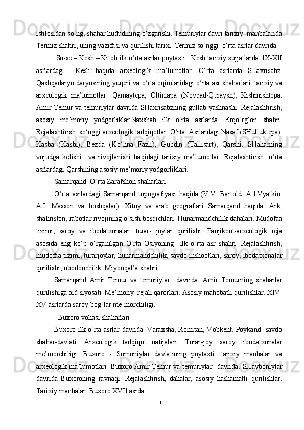 istilosidan so‘ng, shahar hududining o‘zgarishi. Temuriylar davri tarixiy  manbalarida
Termiz shahri, uning vazifasi va qurilishi tarixi. Termiz so‘nggi  o‘rta asrlar davrida.
Su-se – Kesh – Kitob ilk o‘rta asrlar poytaxti.  Kesh tarixiy xujjatlarda. IX-XII
asrlardagi     Kesh   haqida   arxeologik   ma’lumotlar.   O‘rta   asrlarda   SHaxrisabz.
Qashqadaryo daryosining yuqori va o‘rta oqimlaridagi o‘rta asr shaharlari, tarixiy va
arxeologik   ma’lumotlar.   Qamaytepa,   Oltintapa   (Novqad-Quraysh),   Kishmishtepa.
Amir Temur va temuriylar davrida SHaxrisabzning gullab-yashnashi. Rejalashtirish,
asosiy   me’moriy   yodgorliklar.Naxshab   ilk   o‘rta   asrlarda.   Erqo‘rg‘on   shahri.
Rejalashtirish, so‘nggi arxeologik tadqiqotlar. O‘rta  Asrlardagi Nasaf (SHulluktepa),
Kasba   (Kasbi),   Bezda   (Ko‘hna   Fazli),   Gubdin   (Tallisart),   Qarshi.   SHaharning
vujudga   kelishi     va   rivojlanishi   haqidagi   tarixiy   ma’lumotlar.   Rejalashtirish,   o‘rta
asrlardagi Qarshining asosiy me’moriy yodgorliklari.
Samarqand. O‘rta Zarafshon shaharlari 
O‘rta   asrlardagi   Samarqand   topografiyasi   haqida   (V.V.   Bartold,   A.I.Vyatkin,
A.I.   Masson   va   boshqalar).   Xitoy   va   arab   geograflari   Samarqand   haqida.   Ark,
shahriston, rabotlar rivojining o‘sish bosqichlari. Hunarmandchilik dahalari. Mudofaa
tizimi,   saroy   va   ibodatxonalar,   turar-   joylar   qurilishi.   Panjikent-arxeologik   reja
asosida   eng   ko‘p   o‘rganilgan   O‘rta   Osiyoning     ilk   o‘rta   asr   shahri.   Rejalashtirish,
mudofaa tizimi, turarjoylar, hunarmandchilik, savdo inshootlari, saroy, ibodatxonalar
qurilishi, obodonchilik. Miyonqal’a shahri.
Samarqand   Amir   Temur   va   temuriylar     davrida.   Amir   Temurning   shaharlar
qurilishiga oid siyosati. Me’moriy  rejali qarorlari. Asosiy mahobatli qurilishlar. XIV-
XV asrlarda saroy-bog‘lar me’morchiligi.
Buxoro vohasi shaharlari 
Buxoro ilk o‘rta asrlar davrida. Varaxsha, Romitan, Vobkent. Poykand- savdo
shahar-davlati.   Arxeologik   tadqiqot   natijalari.   Turar-joy,   saroy,   ibodatxonalar
me’morchiligi.   Buxoro   -   Somoniylar   davlatining   poytaxti,   tarixiy   manbalar   va
arxeologik ma’lumotlari. Buxoro Amir Temur va temuriylar   davrida. SHayboniylar
davrida   Buxoroning   ravnaqi.   Rejalashtirish,   dahalar,   asosiy   hashamatli   qurilishlar.
Tarixiy manbalar. Buxoro XVII asrda.
11 