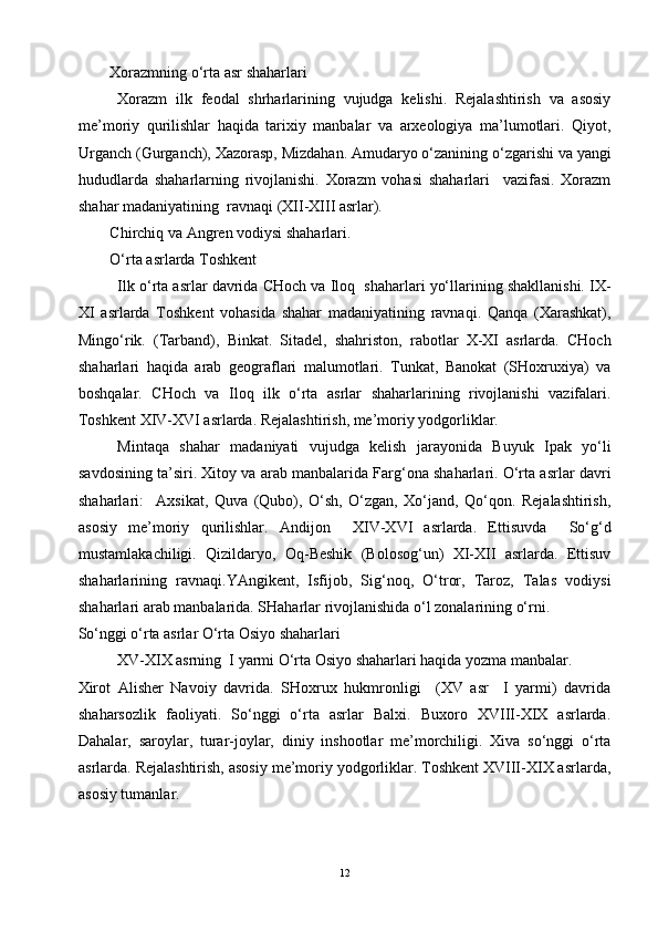 Xorazmning o‘rta asr shaharlari 
Xorazm   ilk   feodal   shrharlarining   vujudga   kelishi.   Rejalashtirish   va   asosiy
me’moriy   qurilishlar   haqida   tarixiy   manbalar   va   arxeologiya   ma’lumotlari.   Qiyot,
Urganch (Gurganch), Xazorasp, Mizdahan. Amudaryo o‘zanining o‘zgarishi va yangi
hududlarda   shaharlarning   rivojlanishi.   Xorazm   vohasi   shaharlari     vazifasi.   Xorazm
shahar madaniyatining  ravnaqi (XII-XIII asrlar).
Chirchiq va Angren vodiysi shaharlari.
O‘rta asrlarda Toshkent 
Ilk o‘rta asrlar davrida CHoch va Iloq  shaharlari yo‘llarining shakllanishi. IX-
XI   asrlarda   Toshkent   vohasida   shahar   madaniyatining   ravnaqi.   Qanqa   (Xarashkat),
Mingo‘rik.   (Tarband),   Binkat.   Sitadel,   shahriston,   rabotlar   X-XI   asrlarda.   CHoch
shaharlari   haqida   arab   geograflari   malumotlari.   Tunkat,   Banokat   (SHoxruxiya)   va
boshqalar.   CHoch   va   Iloq   ilk   o‘rta   asrlar   shaharlarining   rivojlanishi   vazifalari.
Toshkent XIV-XVI asrlarda. Rejalashtirish, me’moriy yodgorliklar. 
Mintaqa   shahar   madaniyati   vujudga   kelish   jarayonida   Buyuk   Ipak   yo‘li
savdosining ta’siri. Xitoy va arab manbalarida Farg‘ona shaharlari. O‘rta asrlar davri
shaharlari:     Axsikat,   Quva   (Qubo),   O‘sh,   O‘zgan,   Xo‘jand,   Qo‘qon.   Rejalashtirish,
asosiy   me’moriy   qurilishlar.   Andijon     XIV-XVI   asrlarda.   Ettisuvda     So‘g‘d
mustamlakachiligi.   Qizildaryo,   Oq-Beshik   (Bolosog‘un)   XI-XII   asrlarda.   Ettisuv
shaharlarining   ravnaqi.YAngikent,   Isfijob,   Sig‘noq,   O‘tror,   Taroz,   Talas   vodiysi
shaharlari arab manbalarida. SHaharlar rivojlanishida o‘l zonalarining o‘rni.
So‘nggi o‘rta asrlar O‘rta Osiyo shaharlari 
XV-XIX asrning  I yarmi O‘rta Osiyo shaharlari haqida yozma manbalar.
Xirot   Alisher   Navoiy   davrida.   SHoxrux   hukmronligi     (XV   asr     I   yarmi)   davrida
shaharsozlik   faoliyati.   So‘nggi   o‘rta   asrlar   Balxi.   Buxoro   XVIII-XIX   asrlarda.
Dahalar,   saroylar,   turar-joylar,   diniy   inshootlar   me’morchiligi.   Xiva   so‘nggi   o‘rta
asrlarda. Rejalashtirish, asosiy me’moriy yodgorliklar. Toshkent XVIII-XIX asrlarda,
asosiy tumanlar.
12 