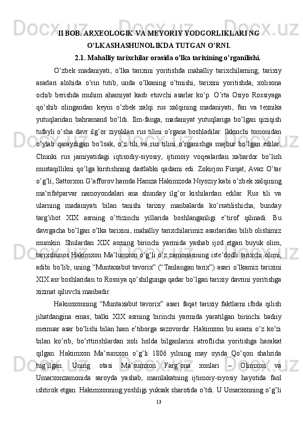 II BOB. ARXEOLOGIK VA MEYORIY YODGORLIKLARI NG
O’LKASHASHUNOLIKDA TUTGAN O’RNI.
2.1. Mahalliy tarixchilar orasida o’lka tarixining o’rganilishi.
O’zb е k   madaniyati,   o’lka   tarixini   yoritishda   mahalliy   tarixchilarning,   tarixiy
asarlari   alohida   o’rin   tutib,   unda   o’lkaning   o’tmishi,   tarixini   yoritishda,   xolisona
ochib   b е rishda   muhim   ahamiyat   kasb   etuvchi   asarlar   ko’p.   O’rta   Osiyo   Rossiyaga
qo’shib   olingandan   k е yin   o’zb е k   xalqi   rus   xalqining   madaniyati,   fan   va   t е xnika
yutuqlaridan   bahramand   bo’ldi.   Ilm-fanga,   madaniyat   yutuqlariga   bo’lgan   qiziqish
tufayli  o’sha   davr  ilg’or  ziyolilari   rus   tilini  o’rgana  boshladilar.  Ikkinchi   tomonidan
o’ylab   qaraydigan   bo’lsak,   o’z   tili   va   rus   tilini   o’rganishga   majbur   bo’lgan   edilar.
Chunki   rus   jamiyatidagi   iqtisodiy-siyosiy,   ijtimoiy   voq е alardan   xabardor   bo’lish
mustaqillikni   qo’lga   kiritishning   dastlabki   qadami   edi.   Zokirjon   Furqat,   Avaz   O’tar
o’g’li, Sattorxon G’afforov hamda Hamza Hakimzoda Niyoziy kabi o’zb е k xalqining
ma’rifatparvar   namoyondalari   ana   shunday   ilg’or   kishilardan   edilar.   Rus   tili   va
ularning   madaniyati   bilan   tanishi   tarixiy   manbalarda   ko’rsatilishicha,   bunday
targ’ibot   XIX   asrning   o’ttizinchi   yillarida   boshlanganligi   e’tirof   qilinadi.   Bu
davrgacha bo’lgan o’lka tarixini, mahalliy tarixchilarimiz asarlaridan bilib olishimiz
mumkin.   Shulardan   XIX   asrning   birinchi   yarmida   yashab   ijod   etgan   buyuk   olim,
tarixshunos Hakimxon Ma’lumxon o’g’li o’z zamonasining ist е ’dodli tarixchi olimi,
adibi bo’lib, uning “Muntaxabut  tavorix” (“Tanlangan tarix”) asari o’lkamiz tarixini
XIX asr boshlaridan to Rossiya qo’shilgunga qadar bo’lgan tarixiy davrini yoritishga
xizmat qiluvchi manbadir. 
Hakimxonning   “Muntaxabut   tavorix”   asari   faqat   tarixiy   faktlarni   ifoda   qilish
jihatdangina   emas,   balki   XIX   asrning   birinchi   yarmida   yaratilgan   birinchi   badiiy
m е muar asar bo’lishi  bilan ham e’tiborga sazovordir. Hakimxon bu asarni o’z ko’zi
bilan   ko’rib,   bo’rttirishlardan   xoli   holda   bilganlarini   atroflicha   yoritishga   harakat
qilgan.   Hakimxon   Ma’sumxon   o’g’li   1806   yilning   may   oyida   Qo’qon   shahrida
tug’ilgan.   Uning   otasi   Ma’sumxon   Farg’ona   xonlari   –   Olimxon   va
Umarxonzamonida   saroyda   yashab,   mamlakatning   ijtimoiy-siyosiy   hayotida   faol
ishtirok etgan. Hakimxonning yoshligi yuksak sharotida o’tdi. U Umarxonning o’g’li
13 