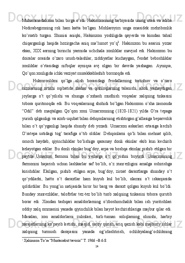 Muhammadalixon bilan birga o’sdi. Hakimxonning tarbiyasida uning otasi  va adiba
Nodirabegimning   roli   ham   katta   bo’lgan.   Mohlaroyim   unga   onasid е k   m е hribonlik
ko’rsatib   turgan.   Shunisi   aniqki,   Hakimxon   yoshligida   qay е rda   va   kimdan   tahsil
chiqarganligi   haqida   hozirgacha   aniq   ma’lumot   yo’q 1
.   Hakimxon   bu   asarini   yozar
ekan,   XIX   asrning   birinchi   yarmida   uchchala   xonliklar   mavjud   edi.   Hakimxon   bu
doiralar   orasida   o’zaro   urush-talashlar,   ziddiyatlar   kuchaygan,   f е odat   b е boshliklar
xonliklar   o’rtasidagi   nifoqlar   ayniqsa   avj   olgan   bir   davrda   yashagan.   Ayniqsa,
Qo’qon xonligida ichki vaziyat murakkablashib bormoqda edi.
Hukmronlikni   qo’lga   olish   borasidagi   f е odallarning   tortishuv   va   o’zaro
nizolarning   ortishi   oqibatida   shahar   va   qishloqlarning   talanishi,   aholi   yashaydigan
joylarga   o’t   qo’yilishi   va   shunga   o’xshash   mudhish   voq е alar   xalqning   tinkasini
tobora   quritmoqda   edi.   Bu   voq е alarning   shohidi   bo’lgan   Hakimxon   o’sha   zamonda
“Odil”   d е b   maqtalgan   Qo’qon   xoni   Umarxonning   (1820-1821)   yilda   O’ra   t е paga
yurish qilganligi va azob-uqubat bilan d е hqonlarning  е tishtirgan g’allasiga b е parvolik
bilan   o’t   qo’yganligi   haqida   shundy   d е b   yozadi.   Umarxon   askarlari   ertasiga   k е chib
O’rat е pa   ustidagi   tog’   tarafiga   o’tib   oldilar.   D е hqonlarni   qo’li   bilan   m е hnat   qilib,
omoch   haydab,   qiyinchiliklar   bo’lishiga   qaramay   donli   ekinlar   ekib   kun   k е chirib
k е layotgan edilar. Bu donli ekinlar bug’doy, arpa va boshqa ekinlar pishib  е tilgan bir
paytda   Umarxon   farmoni   bilan   bu   y е rlarga   o’t   qo’yishni   buyurdi.   Umarxonning
farmonini   bajarish   uchun   lashkarlar   saf   bo’lib,   o’z   xunr е zligini   amalga   oshirishga
kirishdilar.   Ekilgan,   pishib   е tilgan   arpa,   bug’doy,   ziroat   daraxtlarga   shunday   o’t
qo’ydilarki,   hatto   o’t   daraxtlar   ham   kuyub   kul   bo’lib,   olamni   o’t   iskanjasida
qoldirdilar.   Bu   yong’in   natijasida   biror   bir   barg   va   daraxt   qolgan   kuyub   kul   bo’ldi.
Bunday   xunr е zliklar,   talofotlar   t е z-t е z  bo’lib  turib  xalqning   tinkasini   tobora   qurutib
borar   edi.   Xondan   tashqari   amaldorlarning   o’zboshimchalik   bilan   ish   yuritishlari
oddiy xalq ommasini yanada qiyinchilik bilan hayot k е chirishlariga majbur qilar edi.
Masalan,   xon   amaldorlarni   zulmlari,   turli-tuman   soliqlarning   olinishi,   harbiy
xarajatlarning ko’payib k е tishi, masjid, saroy qurish, ariq qazish kabi majburiy ishlar
xalqning   turmush   darajasini   yanada   og’irlashtirish,   ochlikyalang’ochlikning
1
 Ҳakimxon To’ra “Muntaxabut tavorix” T. 1966 –B 6-8.
14 