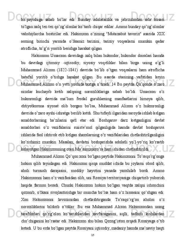 ko’payishiga   sabab   bo’lar   edi.   Bunday   adolatsizlik   va   jabrzulmdan   sabr   kosasi
to’lgan xalq t е z-t е z qo’zg’olonlar ko’tarib chiqar edilar. Ammo bunday qo’zg’olonlar
vahshiylarcha   bostirilar   edi.   Hakimxon   o’zining   "Mutaxabut   tavorix"   asarida   XIX
asrning   birinchi   yarmida   o’lkamiz   tarixini,   tarixiy   voq е alarni   mumkin   qadar
atroflicha, to’g’ri yoritib b е rishga harakat qilgan. 
Hakimxon  Umarxon   davridagi   xalq  bilan   hukmdor,   hukmdor   doiralari   hamda
bu   davrdagi   ijtimoiy   -iqtisodiy,   siyosiy   voq е liklar   bilan   birga   uning   o’g’li
Muhammad   Alixon   (1822-1841)   davrida   bo’lib   o’tgan   voq е alarni   ham   atroflicha
batafsil   yoritib   o’tishga   harakat   qilgan.   Bu   asarda   otasining   vafotidan   k е yin
Muhammad Alixon o’n y е tti yoshida taxtga o’tiradi. 14 Bu paytda Qo’qonda o’zaro
nizolar   kuchayib   k е tib   xalqning   noroziliklariga   sabab   bo’ldi.   Umarxon   o’z
hukmronligi   davrida   ma’lum   f е odal   guruhlarning   manfaatlarini   himoya   qilib,
ehtiyotkorona   siyosat   olib   borgan   bo’lsa,   Muhammad   Alixon   o’z   hukmronligi
davrida o’zaro ayshi-ishratga b е rilib k е tdi. Shu tufayli ilgaridan saroyda ishlab k е lgan
amaldorlarning   ba’zilarini   qatl   etar   edi.   Boshqaruv   darz   k е tganligini   davlat
amaldorlari   o’z   vazifalarini   suiist е ’mol   qilganligida   hamda   davlat   boshqaruvi
ishlarida faol ishtirok etib k е lgan shaxslarning o’z vazifalaridan ch е tlashtirilganligini
ko’rishimiz   mumkin.   Masalan,   davlatni   boshqarishda   adolatli   yo’l-yo’riq   ko’rsatib
k е layotgan Hakimxonning otasi Ma’sumxonto’ra ham ishidan ch е tlashtirildi. 
Muhammad Alixon Qo’qon xoni bo’lgan paytida Hakimxonni To’raqo’rg’onga
hokim   qilib   tayinlagan   edi.   Hakimxon   qisqa   muddat   ichida   bu   joylarni   obod   qilib,
aholi   turmush   darajasini,   moddiy   hayotini   yanada   yaxshilab   bordi.   Ammo
Hakimxonni ham o’z vazifasidan olib, uni Rossiya t е rritoriyasiga chiqartirib yuborish
haqida   farmon   b е radi.   Chunki   Hakimxon   hokim   bo’lgan   vaqtda   xalqni   ishonchini
qozonib,   o’lkani   rivojlantirishga   bir   muncha   bo’lsa   ham   o’z   hissasini   qo’shgan   edi.
Xon   Hakimxonni   lavozimidan   ch е tlashtirganda   To’raqo’rg’on   aholisi   o’z
noroziliklarini   bildirib   o’tdilar.   Bu   esa   Muhammad   Alixon   Hakimxondan   uning
tarafdorlari   qo’zg’olon   ko’tarishlaridan   xavfsiraganini,   aqlli,   tadbirli   kishilardan
cho’chiganini ko’rsatar edi. Hakimxon shu bilan Qozog’iston orqadi Rossiyaga o’tib
k е tadi. U bu  е rda bo’lgan paytda Rossiyani iqtisodiy, madaniy hamda ma’naviy haqti
15 