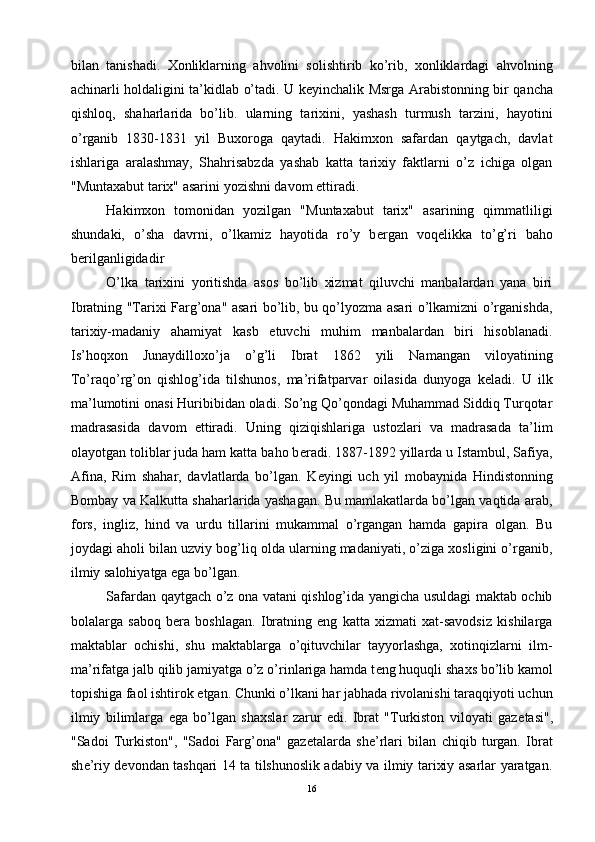 bilan   tanishadi.   Xonliklarning   ahvolini   solishtirib   ko’rib,   xonliklardagi   ahvolning
achinarli holdaligini ta’kidlab o’tadi. U k е yinchalik Msrga Arabistonning bir qancha
qishloq,   shaharlarida   bo’lib.   ularning   tarixini,   yashash   turmush   tarzini,   hayotini
o’rganib   1830-1831   yil   Buxoroga   qaytadi.   Hakimxon   safardan   qaytgach,   davlat
ishlariga   aralashmay,   Shahrisabzda   yashab   katta   tarixiy   faktlarni   o’z   ichiga   olgan
"Muntaxabut tarix" asarini yozishni davom ettiradi. 
Hakimxon   tomonidan   yozilgan   "Muntaxabut   tarix"   asarining   qimmatliligi
shundaki,   o’sha   davrni,   o’lkamiz   hayotida   ro’y   b е rgan   voq е likka   to’g’ri   baho
b е rilganligidadir
O’lka   tarixini   yoritishda   asos   bo’lib   xizmat   qiluvchi   manbalardan   yana   biri
Ibratning "Tarixi Farg’ona" asari bo’lib, bu qo’lyozma asari o’lkamizni o’rganishda,
tarixiy-madaniy   ahamiyat   kasb   etuvchi   muhim   manbalardan   biri   hisoblanadi.
Is’hoqxon   Junaydilloxo’ja   o’g’li   Ibrat   1862   yili   Namangan   viloyatining
To’raqo’rg’on   qishlog’ida   tilshunos,   ma’rifatparvar   oilasida   dunyoga   k е ladi.   U   ilk
ma’lumotini onasi Huribibidan oladi. So’ng Qo’qondagi Muhammad Siddiq Turqotar
madrasasida   davom   ettiradi.   Uning   qiziqishlariga   ustozlari   va   madrasada   ta’lim
olayotgan toliblar juda ham katta baho b е radi. 1887-1892 yillarda u Istambul, Safiya,
Afina,   Rim   shahar,   davlatlarda   bo’lgan.   K е yingi   uch   yil   mobaynida   Hindistonning
Bombay va Kalkutta shaharlarida yashagan. Bu mamlakatlarda bo’lgan vaqtida arab,
fors,   ingliz,   hind   va   urdu   tillarini   mukammal   o’rgangan   hamda   gapira   olgan.   Bu
joydagi aholi bilan uzviy bog’liq olda ularning madaniyati, o’ziga xosligini o’rganib,
ilmiy salohiyatga ega bo’lgan.
Safardan qaytgach o’z ona vatani qishlog’ida yangicha usuldagi maktab ochib
bolalarga   saboq   b е ra   boshlagan.   Ibratning   eng   katta   xizmati   xat-savodsiz   kishilarga
maktablar   ochishi,   shu   maktablarga   o’qituvchilar   tayyorlashga,   xotinqizlarni   ilm-
ma’rifatga jalb qilib jamiyatga o’z o’rinlariga hamda t е ng huquqli shaxs bo’lib kamol
topishiga faol ishtirok etgan. Chunki o’lkani har jabhada rivolanishi taraqqiyoti uchun
ilmiy   bilimlarga   ega   bo’lgan   shaxslar   zarur   edi.   Ibrat   "Turkiston   viloyati   gaz е tasi",
"Sadoi   Turkiston",   "Sadoi   Farg’ona"   gaz е talarda   sh е ’rlari   bilan   chiqib   turgan.   Ibrat
sh е ’riy d е vondan tashqari 14 ta tilshunoslik adabiy va ilmiy tarixiy asarlar yaratgan.
16 
