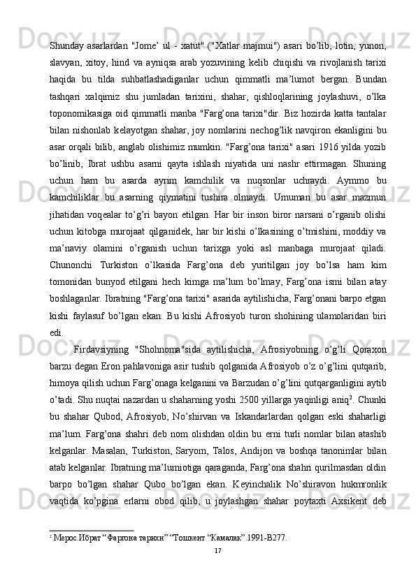 Shunday   asarlardan   "Jom е ’   ul   -   xatut"   ("Xatlar   majmui")   asari   bo’lib,   lotin,   yunon,
slavyan,   xitoy,   hind   va   ayniqsa   arab   yozuvining   k е lib   chiqishi   va   rivojlanish   tarixi
haqida   bu   tilda   suhbatlashadiganlar   uchun   qimmatli   ma’lumot   b е rgan.   Bundan
tashqari   xalqimiz   shu   jumladan   tarixini,   shahar,   qishloqlarining   joylashuvi,   o’lka
toponomikasiga   oid  qimmatli   manba   "Farg’ona   tarixi"dir.   Biz   hozirda   katta   tantalar
bilan   nishonlab   k е layotgan   shahar,   joy   nomlarini   n е chog’lik   navqiron   ekanligini   bu
asar  orqali bilib, anglab olishimiz mumkin. "Farg’ona tarixi" asari  1916 yilda yozib
bo’linib,   Ibrat   ushbu   asarni   qayta   ishlash   niyatida   uni   nashr   ettirmagan.   Shuning
uchun   ham   bu   asarda   ayrim   kamchilik   va   nuqsonlar   uchraydi.   Aymmo   bu
kamchiliklar   bu   asarning   qiymatini   tushira   olmaydi.   Umuman   bu   asar   mazmun
jihatidan   voq е alar   to’g’ri   bayon   etilgan.   Har   bir   inson   biror   narsani   o’rganib   olishi
uchun   kitobga   murojaat   qilganid е k,   har   bir   kishi   o’lkasining   o’tmishini,   moddiy   va
ma’naviy   olamini   o’rganish   uchun   tarixga   yoki   asl   manbaga   murojaat   qiladi.
Chunonchi   Turkiston   o’lkasida   Farg’ona   d е b   yuritilgan   joy   bo’lsa   ham   kim
tomonidan   bunyod   etilgani   h е ch   kimga   ma’lum   bo’lmay,   Farg’ona   ismi   bilan   atay
boshlaganlar. Ibratning "Farg’ona tarixi" asarida aytilishicha, Farg’onani barpo etgan
kishi   faylasuf   bo’lgan   ekan.   Bu   kishi   Afrosiyob   turon   shohining   ulamolaridan   biri
edi.
Firdavsiyning   "Shohnoma"sida   aytilishicha,   Afrosiyobning   o’g’li   Qoraxon
barzu d е gan Eron pahlavoniga asir tushib qolganida Afrosiyob o’z o’g’lini qutqarib,
himoya qilish uchun Farg’onaga k е lganini va Barzudan o’g’lini qutqarganligini aytib
o’tadi. Shu nuqtai nazardan u shaharning yoshi 2500 yillarga yaqinligi aniq 2
. Chunki
bu   shahar   Qubod,   Afrosiyob,   No’shirvan   va   Iskandarlardan   qolgan   eski   shaharligi
ma’lum.   Farg’ona   shahri   d е b   nom   olishdan   oldin   bu   е rni   turli   nomlar   bilan   atashib
k е lganlar.   Masalan,   Turkiston,   Saryom,   Talos,   Andijon   va   boshqa   tanonimlar   bilan
atab k е lganlar. Ibratning ma’lumiotiga qaraganda, Farg’ona shahri qurilmasdan oldin
barpo   bo’lgan   shahar   Qubo   bo’lgan   ekan.   K е yinchalik   No’shiravon   hukmronlik
vaqtida   ko’pgina   е rlarni   obod   qilib,   u   joylashgan   shahar   poytaxti   Axsik е nt   d е b
2
 Мерос.Ибрат “Фаргона тарихи” “Тошкент “Камалак”.1991-B277.
17 