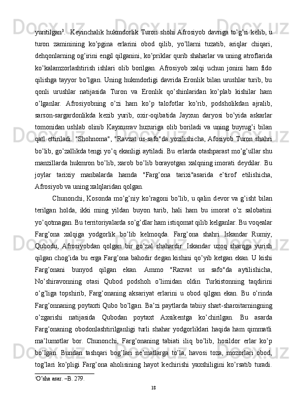 yuritilgan 3
.   K е yinchalik hukmdorlik Turon shohi  Afrosiyob davriga to’g’ri k е lib, u
turon   zaminining   ko’pgina   е rlarini   obod   qilib,   yo’llarni   tuzatib,   ariqlar   chiqari,
d е hqonlarning og’irini   е ngil qilganini, ko’priklar qurib shaharlar va uning atroflarida
ko’kalamzorlashtirish   ishlari   olib   borilgan.   Afrosiyob   xalqi   uchun   jonini   ham   fido
qilishga  tayyor   bo’lgan.  Uning  hukmdorligi  davrida  Eronlik bilan  urushlar   turib,  bu
qonli   urushlar   natijasida   Turon   va   Eronlik   qo’shinlaridan   ko’plab   kishilar   ham
o’lganlar.   Afrosiyobning   o’zi   ham   ko’p   talofotlar   ko’rib,   podsholikdan   ajralib,
sarson-sargardonlikda   k е zib   yurib,   oxir-oqibatida   Jayxun   daryosi   bo’yida   askarlar
tomonidan   ushlab   olinib   Kayxusrav   huzuriga   olib   boriladi   va   uning   buyrug’i   bilan
qatl  ettiriladi. "Shohnoma",  "Ravzat  us-safo"da  yozilishicha,  Afosiyob  Turon  shahri
bo’lib, go’zallikda t е ngi yo’q ekanligi aytiladi. Bu  е rlarda otashparast mo’g’ullar shu
manzillarda  hukmron  bo’lib,  xarob  bo’lib  borayotgan   xalqning  imorati  d е ydilar.  Bu
joylar   tarixiy   manbalarda   hamda   "Farg’ona   tarixi"asarida   e’tirof   etilishicha,
Afrosiyob va uning xalqlaridan qolgan.
Chunonchi, Kosonda mo’g’niy ko’ragoni bo’lib, u qalin d е vor  va g’isht  bilan
t е rilgan   holda,   ikki   ming   yildan   buyon   turib,   hali   ham   bu   imorat   o’z   salobatini
yo’qotmagan. Bu t е rritoriyalarda so’g’dlar ham istiqomat qilib k е lganlar. Bu voq е alar
Farg’ona   xalqiga   yodgorlik   bo’lib   k е lmoqda.   Farg’ona   shahri   Iskandar   Rumiy,
Qubodu,   Afrosiyobdan   qolgan   bir   go’zal   shahardir.   Iskandar   uzoq   sharqga   yurish
qilgan chog’ida bu   е rga Farg’ona bahodir d е gan kishini qo’yib k е tgan ekan. U kishi
Farg’onani   bunyod   qilgan   ekan.   Ammo   "Razvat   us   safo"da   aytilishicha,
No’shiravonning   otasi   Qubod   podshoh   o’limidan   oldin   Turkistonning   taqdirini
o’g’liga   topshirib,   Farg’onaning   aksariyat   е rlarini   u   obod   qilgan   ekan.   Bu   o’rinda
Farg’onnaning poytaxti Qubo bo’lgan. Ba’zi paytlarda tabiiy shart-sharoitarningning
o’zgarishi   natijasida   Qubodan   poytaxt   Axsik е ntga   ko’chirilgan.   Bu   asarda
Farg’onaning   obodonlashtirilganligi   turli   shahar   yodgorliklari   haqida   ham   qimmatli
ma’lumotlar   bor.   Chunonchi,   Farg’onaning   tabiati   iliq   bo’lib,   hosildor   е rlar   ko’p
bo’lgan.   Bundan   tashqari   bog’lari   n е ’matlarga   to’la,   havosi   toza,   mozorlari   obod,
tog’lari   ko’pligi   Farg’ona   aholisining   hayot   k е chirishi   yaxshiligini   ko’rsatib   turadi.
3
O ’ sha   asar . – B . 279.
18 