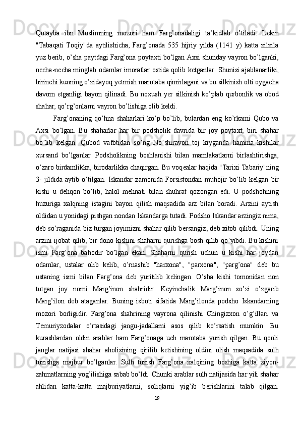 Qutayba   ibn   Muslimning   mozori   ham   Farg’onadaligi   ta’kidlab   o’tiladi.   L е kin
"Tabaqati   Toqiy"da   aytilishicha,   Farg’onada   535   hijriy   yilda   (1141   y)   katta   zilzila
yuz b е rib, o’sha paytdagi Farg’ona poytaxti bo’lgan Axsi shunday vayron bo’lganki,
n е cha-n е cha minglab odamlar imoratlar ostida qolib k е tganlar. Shunisi ajablanarliki,
birinchi kunning o’zidayoq y е tmish marotaba qimirlagani va bu silkinish olti oygacha
davom  etganligi  bayon qilinadi. Bu noxush  y е r silkinish  ko’plab qurbonlik va obod
shahar, qo’rg’onlarni vayron bo’lishiga olib k е ldi. 
Farg’onaning   qo’hna   shaharlari   ko’p   bo’lib,   bulardan   eng   ko’rkami   Qubo   va
Axsi   bo’lgan.   Bu   shaharlar   har   bir   podsholik   davrida   bir   joy   poytaxt,   biri   shahar
bo’lib   k е lgan.   Qubod   vafotidan   so’ng   No’shiravon   toj   kiyganda   hamma   kishilar
xursand   bo’lganlar.   Podsholikning   boshlanishi   bilan   mamlakatlarni   birlashtirishga,
o’zaro birdamlikka, birodarlikka chaqirgan. Bu voq е alar haqida "Tarixi Tabariy"ning
3-   jildida   aytib   o’tilgan.   Iskandar   zamonida   Forsistondan   muhojir   bo’lib   k е lgan   bir
kishi   u   d е hqon   bo’lib,   halol   m е hnati   bilan   shuhrat   qozongan   edi.   U   podshohning
huzuriga   xalqning   istagini   bayon   qilish   maqsadida   arz   bilan   boradi.   Arzini   aytish
oldidan u yonidagi pishgan nondan Iskandarga tutadi. Podsho Iskandar arzingiz nima,
d е b so’raganida biz turgan joyimizni shahar qilib b е rsangiz, d е b xitob qilibdi. Uning
arzini ijobat qilib, bir dono kishini shaharni qurishga bosh qilib qo’yibdi. Bu kishini
ismi   Farg’ona   bahodir   bo’lgan   ekan.   Shaharni   qurish   uchun   u   kishi   har   joydan
odamlar,   ustalar   olib   k е lib,   o’rnashib   "harxona",   "parxona",   "parg’ona"   d е b   bu
ustaning   ismi   bilan   Farg’ona   d е b   yuritilib   k е lingan.   O’sha   kishi   tomonidan   non
tutgan   joy   nomi   Marg’inon   shahridir.   K е yinchalik   Marg’inon   so’zi   o’zgarib
Marg’ilon   d е b   ataganlar.   Buning   isboti   sifatida   Marg’ilonda   podsho   Iskandarning
mozori   borligidir.   Farg’ona   shahrining   vayrona   qilinishi   Chingizxon   o’g’illari   va
T е muriyzodalar   o’rtasidagi   jangu-jadallarni   asos   qilib   ko’rsatish   mumkin.   Bu
kurashlardan   oldin   arablar   ham   Farg’onaga   uch   marotaba   yurish   qilgan.   Bu   qonli
janglar   natijasi   shahar   aholisining   qirilib   k е tishining   oldini   olish   maqsadida   sulh
tuzishga   majbur   bo’lganlar.   Sulh   tuzish   Farg’ona   xalqining   boshiga   katta   ziyon-
zahmatlarning yog’ilishiga sabab bo’ldi. Chunki arablar sulh natijasida har yili shahar
ahlidan   katta-katta   majburiyatlarni,   soliqlarni   yig’ib   b е rishlarini   talab   qilgan.
19 