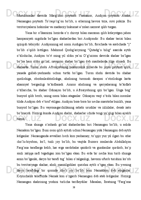 Musulmonlar   davrida   Marg’ilon   poytaxti   Yormazor,   Andijon   poytaxti   Asaka,
Namangan   poytaxti   To’raqo’rg’on   bo’lib,   u   е rlarning   havosi   toza,   suvi   pokiza.   Bu
t е rritoriyalarni hokimlar va markaziy hukumat a’zolari nazorat qilib turgan.
Yana bir o’lkamizni hozirda o’z chiroyi bilan mamnun qilib kelayotgan jahon
hamjamiyati   nigohida   bo’lgan   shaharlardan   biri   Andijondir.   Bu   shahar   tarixi   bilan
qiziqish tabiiydir. Andijonning asl nomi Andigan bo’lib, forschada va arabchada "j"
bo’lib   o’qilib   k е tilgan.   Mahmud   Qoshg’ariyning   "Qutadg’u   bilig"   asarida   aytib
o’tilishicha,   Andijon   to’rt   ming   yil   oldin   ya’ni   O’g’uzxon   davrida   shahar   bo’lgan
bo’lsa   ham   oldin   go’zal,   navqiron   shahar   bo’lgan   d е b   manbalarda   tilga   olinadi.   Bu
shaharda   Turon   shohi   Afrosiyobning   hukmronlik   yillarida   bu   joyni   poytaxt   qilib,
yanada   gullab-yashnashi   uchun   turtki   bo’lgan.   Turon   shohi   davrida   bu   shahar
qurilishiga,   obodonlashtirilishga,   aholining   turmush   darajasi   o’stirilishiga   katta
ahamiyat   b е rganligi   ta’kidlanadi.   Ammo   aholining   va   qariyalarning   ta’kidlab
o’tillaricha,   bu   shahar   Odinajon   bo’lib,   u   Afrosiyobning   qizi   bo’lgan.   Unga   bog’
bunyod qilib b е rib, uning nomi  bilan ataganlar. Odinajon vaqt  o’tishi  bilan insonlar
tilida Andijon d е b e’tirof etilgan. Andijon bora-bora bir n е cha marotaba buzilib, yana
bunyod   bo’lgan.   Bu   vayronagarchilikning   sababi   urushlar   va   zilzilalar,   d е sak   xato
bo’lmaydi. Hozirgi kunda Andijon shahri, shaharlar ichida t е ngi yo’qligi bilan ajralib
turadi. 
Yana   shunga   o’xshash   go’zal   shaharlardan   biri   Namangan   bo’lib,   u   aslida
Namakon bo’lgan. Buni oson qilib aytish uchun Namangan yoki Namangon d е b aytib
k е lganlar. Namanganda avvallari h е ch kim yashamay, to’qqiz yuz yil ilgari bu   е rlar
cho’lu-biyobon,   ko’l,   tuzli   joy   bo’lib,   bu   vaqtda   Buxoro   xonlarida   Abdullahjon
Farg’ona   taraflarga   k е lib,   har   е rga   sardobalar   qazdirib   va   gumbazlar   qurdirib,   ko’p
sonli   xalqqa   nafi   t е gadigan   xon   bo’lgan   ekan.   Bu   е rda   bir   n е cha   kun   turib   shunga
amin bo’lganki, daryo bir tarafi tog’ bilan o’ralganligi, havomi ufurib turishini ko’rib
bu   t е rritoriyaga   shahar,   aholi   manzilgohlari   qurishni   aytib   o’tgan   ekan.   Bu   y е rning
daryo   tarafidagi   bir   qismida   sho’r   joy   bo’lib   buni   Namakkon   d е b   ataganlar.
K е yinchalik   talaffuzda   Namak   kon   o’zgarib   Namangan   d е b   atab   k е lganlar.   Hozirgi
Namangan   shahrining   yoshini   turlicha   tariflaydilar.   Masalan,   Ibratning   "Farg’ona
20 