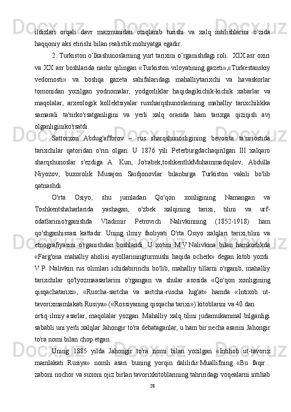 ildizlаri   оrqаli   dаvr   mаzmunidаn   оziqlаnib   turishi   vа   хаlq   intilishlаrini   o`zidа
hаqqоniy аks etirishi bilаn rеаlistik mоhiyatgа egаdir.
2. Turkiston o’lkashunoslarning yurt tarixini o’rganishdagi roli.   XIX asr oxiri
va XX asr  boshlarida nashr qilingan «Turkiston viloyatining gazeti»,«Turkestanskiy
vedomosti»   va   boshqa   gazeta   sahifalaridagi   mahalliytarixchi   va   havaskorlar
tomonidan   yozilgan   yodnomalar,   yodgorliklar   haqidagikichik-kichik   xabarlar   va
maqolalar,   arxeologik   kollektsiyalar   russharqshunoslarining   mahalliy   tarixchilikka
samarali   ta'sirko'rsatganligini   va   yerli   xalq   orasida   ham   tarixga   qiziqish   avj
olganliginiko'rsatdi.
Sattorxon   Abdug'afforov   –   rus   sharqshunosligining   bevosita   ta'siriostida
tarixchilar   qatoridan   o'rin   olgan.   U   1876   yili   Peterburgdachaqirilgan   III   xalqaro
sharqshunoslar   s'ezdiga   A.   Kun,   Jo'rabek,toshkentlikMuhammadqulov,   Abdulla
Niyozov,   buxorolik   Musajon   Saidjonovlar   bilanbirga   Turkiston   vakili   bo'lib
qatnashdi.
O'rta   Osiyo,   shu   jumladan   Qo'qon   xonligining   Namangan   va
Toshkentshaharlarida   yashagan,   o'zbek   xalqining   tarixi,   tilini   va   urf-
odatlarinio'rganishda   Vladimir   Petrovich   Nalivkinning   (1852-1918)   ham
qo'shganhissasi   kattadir.   Uning   ilmiy   faoliyati   O'rta   Osiyo   xalqlari   tarixi,tilini   va
etnografiyasini   o'rganishdan   boshlandi.   U   xotini   M.V.Nalivkina   bilan   hamkorlikda
«Farg'ona   mahalliy   aholisi   ayollariningturmushi   haqida   ocherk»   degan   kitob   yozdi.
V.P.   Nalivkin   rus   olimlari   ichidabirinchi   bo'lib,   mahalliy   tillarni   o'rganib,   mahalliy
tarixchilar   qo'lyozmaasarlarini   o'rgangan   va   shular   asosida   «Qo'qon   xonligining
qisqachatarixi»,   «Ruscha-sartcha   va   sartcha-ruscha   lug'at»   hamda   «Intixob   ut-
tavorixmamlakati Rusiya» («Rossiyaning qisqacha tarixi») kitoblarini va 40 dan
ortiq ilmiy asarlar, maqolalar yozgan. Mahalliy xalq tilini  judamukammal  bilganligi
sababli uni yerli xalqlar Jahongir to'ra debataganlar, u ham bir necha asarini Jahongir
to'ra nomi bilan chop etgan.
Uning   1885   yilda   Jahongir   to'ra   nomi   bilan   yozilgan   «Intihob   ut-tavorix
mamlakati   Rusiya»   nomli   asari   buning   yorqin   dalilidir.Muallifning   «Bu   faqir...
zaboni nochor va suxoni ojiz birlan tavorixkitoblarining tahriridagi voqealarni intihab
28 