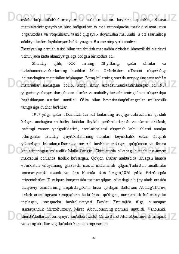 aylab   ko'p   tafsilikeltirmay   imoli   birla   muxtasar   bayonini   qilardiki,   Rusiya
mamlakatiningpaydo va  bino  bo'lganidan to  oxir   zamonigacha  mazkur  viloyat   ichra
o'tganxodisa   va   voqeliklarni   tasnif   qilg'ay»,-   deyishidan   ma'lumki,   u   o'z   asariniko'p
adabiyotlardan foydalangan holda yozgan. Bu asarning yerli aholini
Rossiyaning o'tmish tarixi bilan tanishtirish maqsadida o'zbek tilidayozilishi o'z davri
uchun juda katta ahamiyatga ega bo'lgan bir xodisa edi.
Shunday   qilib,   XX   asrning   20-yillariga   qadar   olimlar   va
turkshunoshavaskorlarning   kuchlari   bilan   O'zbekiston   o'lkasini   o'rganishga
doiranchagina materiallar to'plangan. Biroq bularning orasida uzuq-yuluq vatasodifiy
materiallar   anchagina   bo'lib,   keng,   ilmiy   asosdaumumlashtirilmagan   edi.1917
yilgacha yashagan sharqshunos olimlar va mahalliy tarixchilarningo'lkani o'rganishga
bag'ishlangan   asarlari   unutildi.   O'lka   bilan   bevositashug'ullanganlar   millatchiik
tamg'asiga duchor bo'ldilar.
1917   yilga   qadar   o'lkamizda   har   xil   fanlarning   rivojiga   o'zhissalarini   qo'shib
kelgan   anchagina   mahalliy   kishilar   foydali   qazilmalartopish   va   ularni   ta'riflash,
qadimgi   zamon   yodgorliklarini,   osori-atiqalarni   o'rganish   kabi   ishlarni   amalga
oshirganlar.   Bunday   ajoyibkishilarning   nomlari   keyinchalik   esdan   chiqarib
yuborilgan.   Masalan,o'lkamizda   mineral   boyliklar   qidirgan,   qo'rg'oshin   va   feruza
konlarinitopgan   xo'jandlik   Mulla   Sang'in,   Chimkentda   o'lkadagi   birinchi   rus-tuzem
maktabini   ochishda   faollik   ko'rsatgan,   Qo'qon   shahar   maktabida   ishlagan   hamda
«Turkiston   viloyatining   gazeti»da   mas'ul   muharrirlik   qilgan,Turkiston   muallimlar
seminariyasida   o'zbek   va   fors   tillarida   dars   bergan,1876   yilda   Peterburgda
oriyentalistlar  III  xalqaro kongressida  ma'ruzaqilgan, o'lkadagi  tub joy aholi  orasida
dunyoviy   bilimlarning   tarqalishigakatta   hissa   qo'shgan   Sattorxon   Abdulg'afforov,
o'zbek   arxeologiyasi   rivojigaham   katta   hissa   qo'shgan,   numizmatik   kollektsiyalar
to'plagan,   hozirgacha   boykolleksiyasi   Davlat   Ermitajida   tilga   olinmagan
samarqandlik   MirzoBuxoriy,   Mirzo   Abdullolarning   nomlari   unutildi.   Vaholanki,
shuiste'dodlardan biri-ajoyib san'atkor, xattot Mirzo Barot MulloQosimov Samarqand
va uning atroflaridagi ko'pdan-ko'p qadimgi zamon
29 