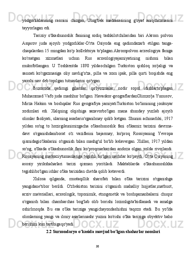 yodgorliklarining   rasmini   chizgan,   Ulug'bek   madrasasining   g'oyat   aniqchizmasini
tayyorlagan edi.
Tarixiy   o'lkashunoslik   fanining   sodiq   tashkilotchilaridan   biri   Akrom   polvon
Asqarov   juda   ajoyib   yodgorliklar-O'rta   Osiyoda   eng   qadimdazarb   etilgan   tanga-
chaqalardan 15 mingdan ko'p kollektsiya to'plagan.Akrompolvon arxeologiya faniga
ko'rsatgan   xizmatlari   uchun   Rus   arxeologiyajamiyatining   nishoni   bilan
mukofotlangan.   U   Toshkentda   1890   yildaochilgan   Turkiston   qishloq   xo'jaligi   va
sanoati   ko'rgazmasiga   oliy   navlig'o'za,   pilla   va   xom   ipak,   pilla   qurti   boqishda   eng
yaxshi nav deb topilgan tutnavlarini qo'ygan.
Buxoroda   qadimgi   gilamlar,   qo'lyozmalar,   nodir   sopol   idishlarto'plagan
Muhammad Vafo juda mashhur bo'lgan. Havaskor-geograflardanOlimxo'ja Yunusov,
Mirza   Hakim   va   boshqalar   Rus   geografiya   jamiyatiTurkiston   bo'limining   jonkuyar
xodimlari   edi.   Xalqning   olqishiga   sazavorbo'lgan   mana   shunday   yuzlab   ajoyib
olimlar faoliyati, ularning asarlario'rganilmay qolib ketgan. Shunisi achinarliki, 1917
yildan   so'ng   to   hozirgikunimizgacha   o'lkashunoslik   fani   o'lkamiz   tarixini   davrma-
davr   o'rganishdaniborat   o'z   vazifasini   bajarmay,   ko'proq   Rossiyaning   Yevropa
qismidagio'lkalarini   o'rganish   bilan   mashg'ul   bo'lib   kelavergan.   Xullas,   1917   yildan
so'ng,   o'lkada   o'lkashunoslik   fani   ko'proqmarkazdan   andoza   olgan   xolda   rivojlandi.
Rossiyaning markaziytumanlariga tegishli bo'lgan nashrlar ko'paydi. O'rta Osiyoning
asosiy   yirikshaharlari   tarixi   qisman   yoritiladi.   Maktablarda   o'lkashunoslikka
tegishlibo'lgan ishlar o'lka tarixidan chetda qolib ketaverdi.
Xulosa   qilganda,   mustaqillik   sharofati   bilan   o'lka   tarixini   o'rganishga
yangidane'tibor   berildi.   O'zbekiston   tarixini   o'rganish   mahalliy   hujjatlar,matbuot,
arxiv   materiallari,   arxeologik,   toponimik,   etnogenetik   va   boshqamanbalarni   chuqur
o'rganish   bilan   chambarchas   bog'lab   olib   borishi   lozimligita'kidlanadi   va   amalga
oshirlmoqda.   Bu   esa   o'lka   tarixiga   yangichayondashishni   taqozo   etadi.   Bu   yo'lda
olimlarning yangi  va ilmiy asarlarinashr  yuzini  ko'rishi  o'lka  tarixiga obyektiv baho
berishini kun tartibigaqo'yadi.
2.2 Surxondaryo o’kasida mavjud bo’lgan shaharlar nomlari
30 