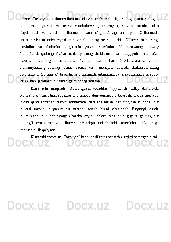 tabiati,   Tarixiy   o‘lkashunoslikda   arxeologik,   me’morchilik,   etnologik,   antropologik,
toponimik,   yozma   va   arxiv   manbalarining   ahamiyati,   muzey   manbalaridan
foydalanish   va   ulardan   o‘lkamiz   tarixini   o‘rganishdagi   ahamiyati.   O‘lkamizda
shaharsozlik   urbanizatsiyasi   va   davlatchilikning   qaror   topishi.     O‘lkamizda   qadimgi
davlatlar   va   shaharlar   to‘g‘risida   yozma   manbalar,   Vatanimizning   janubiy
hududlarida   qadimgi   shahar   madaniyatining   shakllanishi   va   taraqqiyoti,   o‘rta   asrlar
davrida     yaratilgan   manbalarda   “shahar”   tushunchasi.   X-XII   asrlarda   shahar
madaniyatining   ravnaqi,   Amir   Temur   va   Temuriylar   davrida   shaharsozlikning
rivojlanishi.  So‘nggi   o‘rta  asrlarda o‘lkamizda  urbanizatsiya   jarayonlarning  taraqqiy
etishi kabi jihatlarni o‘rganishga etibor qaratilgan.
Kurs   ishi   maqsadi:   SHuningdek,   «Kadrlar   tayyorlash   milliy   dasturi»da
ko‘rsatib o‘tilgan talabayoshlarning tarixiy dunyoqarashini  boyitish, ularda mustaqil
fikrni   qaror   toptirish,   tarixni   mukammal   darajada   bilish,   har   bir   yosh   avlodda     o‘z
o‘lkasi   tarixini   o‘rganish   va   vatanni   sevish   hisini   o‘yg‘otish,   Bugungi   kunda
o‘lkamizda     olib   borilayotgan   barcha   xayirli   ishlarni   yoshlar   ongiga   singdirish,   o‘z
tuprog‘i,   ona   zamin   va   o‘lkasini   qadrlashga   undash   kabi     masalalarni   o‘z   oldiga
maqsad qilib qo‘ygan.
Kurs ishi mavzusi:  Tarixiy o’lkashunoslikning tarix fani tizimida tutgan o’rni.
4 