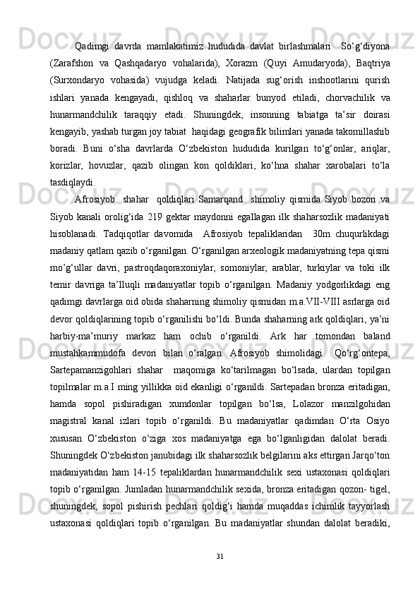 Qadimgi   davrda   mamlakatimiz   hududida   davlat   birlashmalari     So‘g‘diyona
(Zarafshon   va   Qashqadaryo   vohalarida),   Xorazm   (Quyi   Amudaryoda),   Baqtriya
(Surxondaryo   vohasida)   vujudga   keladi.   Natijada   sug‘orish   inshootlarini   qurish
ishlari   yanada   kengayadi,   qishloq   va   shaharlar   bunyod   etiladi,   chorvachilik   va
hunarmandchilik   taraqqiy   etadi.   Shuningdek,   insonning   tabiatga   ta’sir   doirasi
kengayib, yashab turgan joy tabiat  haqidagi geografik bilimlari yanada takomillashib
boradi.   Buni   o‘sha   davrlarda   O‘zbekiston   hududida   kurilgan   to‘g‘onlar,   ariqlar,
korizlar,   hovuzlar,   qazib   olingan   kon   qoldiklari,   ko‘hna   shahar   xarobalari   to‘la
tasdiqlaydi.
Afrosiyob     shahar     qoldiqlari   Samarqand     shimoliy   qismida   Siyob   bozori   va
Siyob   kanali   orolig‘ida   219   gektar   maydonni   egallagan   ilk   shaharsozlik   madaniyati
hisoblanadi.   Tadqiqotlar   davomida     Afrosiyob   tepaliklaridan     30m   chuqurlikdagi
madaniy qatlam qazib o‘rganilgan. O‘rganilgan arxeologik madaniyatning tepa qismi
mo’g‘ullar   davri,   pastroqdaqoraxoniylar,   somoniylar,   arablar,   turkiylar   va   toki   ilk
temir   davriga   ta’lluqli   madaniyatlar   topib   o‘rganilgan.   Madaniy   yodgorlikdagi   eng
qadimgi davrlarga oid obida shaharning shimoliy qismidan m.a.VII-VIII asrlarga oid
devor qoldiqlarining topib o‘rganilishi bo‘ldi. Bunda shaharning ark qoldiqlari, ya’ni
harbiy-ma’muriy   markaz   ham   ochib   o‘rganildi.   Ark   har   tomondan   baland
mustahkammudofa   devori   bilan   o‘ralgan.   Afrosiyob   shimolidagi     Qo‘rg‘ontepa,
Sartepamanzigohlari   shahar     maqomiga   ko‘tarilmagan   bo‘lsada,   ulardan   topilgan
topilmalar m.a.I ming yillikka oid ekanligi o‘rganildi. Sartepadan bronza eritadigan,
hamda   sopol   pishiradigan   xumdonlar   topilgan   bo‘lsa,   Lolazor   manzilgo h idan
magistral   kanal   izlari   topib   o‘rganildi.   Bu   madaniyatlar   qadimdan   O‘rta   Osiyo
xususan   O‘zbekiston   o‘ziga   xos   madaniyatga   ega   bo‘lganligidan   dalolat   beradi.
Shuningdek O‘zbekiston janubidagi ilk shaharsozlik belgilarini aks ettirgan Jarqo‘ton
madaniyatidan   ham   14-15   tepaliklardan   hunarmandchilik   sexi   ustaxonasi   qoldiqlari
topib o‘rganilgan. Jumladan hunarmandchilik sexida, bronza eritadigan qozon- tigel,
shuningdek,   sopol   pishirish   pechlari   qoldig‘i   hamda   muqaddas   ichimlik   tayyorlash
ustaxonasi   qoldiqlari   topib   o‘rganilgan.   Bu   madaniyatlar   shundan   dalolat   beradiki,
31 