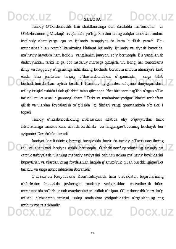 XULOSA
Tarixiy   O’lkashunoslik   fani   shakllanishiga   doir   dastlabki   ma’lumotlar     va
O’zbekistonning Mustaqil rivojlanishi yo’liga kirishni uning xalqlar tarixidan muhim
inqilobiy   ahamiyatga   ega   va   ijtimoiy   taraqqiyot   da   katta   burilish   yasadi.   Shu
munosabat   bilan   respublikamizning   Nafaqat   iqtisodiy,   ijtimoiy   va   siyosit   hayotida,
ma’naviy hayotida ham keskin   yangilanish jarayoni ro’y bermoqda. Bu yangilanish
dailmiylikka.,   tarixi   iz   ga,   bot   madaniy   merosga   qiziqish,   uni   keng,   har   tomonlama
ilmiy va haqqoniy o’rganishga intilishning kuchada borishim muhim ahamiyati kasb
etadi.   Shu   jumladan   tarixiy   o’lkashashunolikni   o’rganishda     unga   talab
kuchadaborishi   ham   aytish   kerak.   I.   Karimov   aytganidek   xalqimiz   dunyoqarashini
milliy istiqlol ruhida isloh qilishini talab qilmoqda. Har bir inson tug’ilib o’sgan o’lka
tarixini   mukammal   o’ganmog’ishart.   “Tarix   va   madaniyat   yodgorliklarini   muhofaza
qilish   va   ulardan   foydalanish   to’g’risida   “gi   fikrlari   yangi   qomusimizda   o’z   aksi   i
topadi. 
Tarixiy   o‘lkashunoslikning   mahsus kurs   sifatida   oliy   o’quvyurtlari   tarix
fakultetlariga   maxsus   kurs   sifatida   kiritilishi     bu   fanglargae’tiborning   kuchayib   bor
aytganini Dan dalolat beradi. 
Jamiyat   kurilishining   hozirgi   bosqichida   hozir   da   tarixiy   o’lkashunoslikning
roli   va   ahamiyati   beqiyos   oshib   bormoqda.   O zbekistonfuqarolarining   axloqiy   vaʻ
estetik tarbiyalash, ularning madaniy saviyasini oshirish uchun ma’naviy boyliklarini
kupaytirish va ulardan keng foydalanish haqida g’amxo’rlik qilish burchliligigao’lka
tarixini va unga munosabatidan iboratlidir. 
O’zbekiston   Respublikasi   Konstitutsiyasida   ham   o’zbekiston   fuqarolarining
o’zbekiston   hududida   joylashgan   madaniy   yodgorliklari   ehtiyotkorlik   bilan
munosabatda bo’lish., asrab avaylashlari ta’kidlab o’tilgan. O‘lkashunoslik kursi ko’p
millatli   o’zbekiston   tarixini,   uning   madaniyat   yodgorliklarini   o‘rganishning   eng
muhim vositalaridandir. 
33 