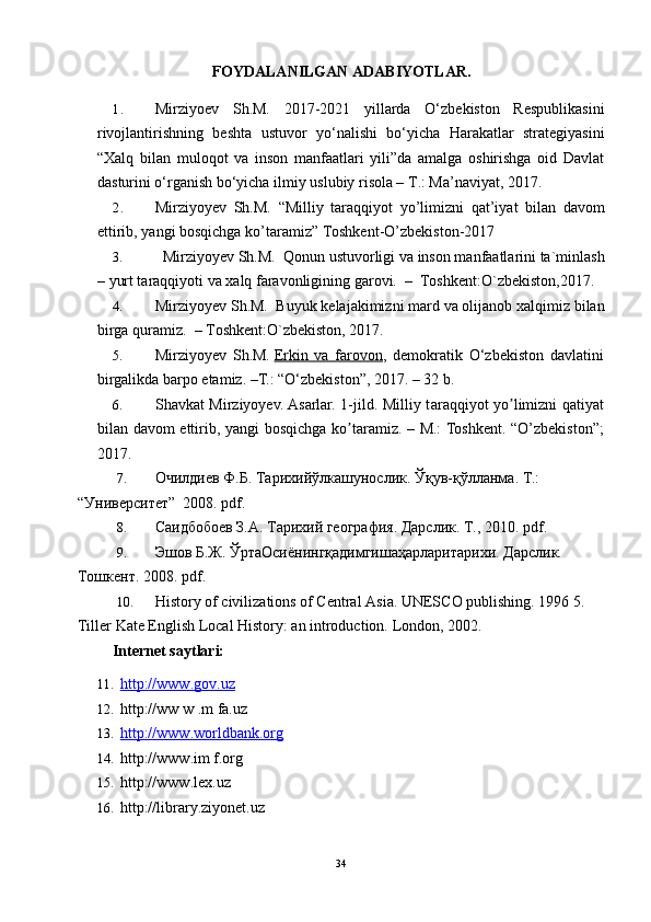 FOYDALANILGAN ADABIYOTLAR. 
1. Mirziyoev   Sh.M.   2017-2021   yillarda   O‘zbekiston   Respublikasini
rivojlantirishning   beshta   ustuvor   yo‘nalishi   bo‘yicha   Harakatlar   strategiyasini
“Xalq   bilan   muloqot   va   inson   manfaatlari   yili”da   amalga   oshirishga   oid   Davlat
dasturini o‘rganish bo‘yicha ilmiy uslubiy risola – T.: Ma’naviyat, 2017.
2. Mirziyoyev   Sh.M.   “Milliy   taraqqiyot   yo’limizni   qat’iyat   bilan   davom
ettirib, yangi bosqichga ko’taramiz” Toshkent-O’zbekiston-2017
3.    Mirziyoyev Sh.M.  Qonun ustuvorligi va inson manfaatlarini ta`minlash
– yurt taraqqiyoti va xalq faravonligining garovi.  –  Toshkent:O`zbekiston,2017. 
4. Mirziyoyev Sh.M.  Buyuk kelajakimizni mard va olijanob xalqimiz bilan
birga quramiz.  – Toshkent:O`zbekiston, 2017.
5. Mirziyoyev   Sh.M.   Erkin   va   farovon ,   demokratik   O‘zbekiston   davlatini
birgalikda barpo etamiz. –T.: “O‘zbekiston”, 2017. – 32 b.
6. Shavkat Mirziyoyev. Asarlar. 1-jild. Milliy t а r а qqiyot yo limizni qʼ а tiyat
bil а n d а vom ettirib, yangi bosqichg а   ko t	
ʼ а r а miz. – M.: Toshkent. “O’zbekiston”;
2017.
7. Очилдиев   Ф . Б .  Тарихlўлкашунослик .  Ўқув - қўлланма .  Т.: 
“Университет”  2008. pdf.
8. Саидбобоев З.А. Тарихl география. Дарслик. Т., 2010. pdf.
9. Эшов Б.Ж. ЎртаОсиёнингқадимгишаҳарларитарихи. Дарслик. 
Тошкент. 2008. pdf.
10. History of civilizations of Central Asia. UNESCO publishing. 1996 5. 
Tiller Kate English Local History: an introduction.  London, 2002.
    Internet saytlari:  
11.   http://www.gov.uz  
12.  http://ww w .m fa.uz 
13.   http://www.worldbank.org  
14.  http://www.im f.org 
15.  http://www.lex.uz
16.  http://library.ziyonet.uz
34 