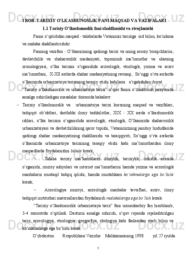 I BOB. TARIXIY O’LKASHUNOSLIK FANI MAQSAD VA VAZIFALARI
1.1 Tarixiy O’lkashunoslik fani shakllanishi va rivojlanishi
Fanni o‘qitishdan maqsad - talabalarda Vatanimiz tarixiga  oid bilim, ko‘nikma
va malaka shakllantirishdir.
Fanning vazifasi - O‘lkamizning qadimgi tarixi va uning asosiy bosqichlarini,
davlatchilik   va   shaharsozlik   madaniyati,   toponimik   ma’lumotlar   va   ularning
xronologiyasi,   o‘lka   tarixini   o‘rganishda   arxeologik,   etnologik,   yozma   va   arxiv
ma’lumotlani,  X-XII asrlarda shahar madaniyatining ravnaqi,  So‘nggi o‘rta asrlarda
o‘lkamizda urbanizatsiya tarixining taraqiy etishi kabilarni   o‘rgatishdan iborat.
“Tarixiy o‘lkashunoslik va urbanizatsiya tarixi” o‘quv fanini o‘zlashtirish jarayonida
amalga oshiriladigan masalalar doirasida bakalavr:
- Tarixiy   o‘lkashunoslik   va     urbanizatsiya   tarixi   kursining   maqsad   va   vazifalari,
tadqiqot   ob’ektlari,   dastlabki   ilmiy   tashkilotlar,   XIX   -   XX   asrda   o‘lkashunoslik
ishlari,   o‘lka   tarixini   o‘rganishda   arxeologik,   etnologik,   O‘lkamizda   shaharsozlik
urbanizatsiyasi va davlatchilikning qaror topishi, Vatanimizning janubiy hududlarida
qadimgi   shahar   madaniyatining   shakllanishi   va   taraqqiyoti,   So‘nggi   o‘rta   asrlarda
o‘lkamizda   urbanizatsiya   tarixining   taraqiy   etishi   kabi   ma’lumotlaridan   ilmiy
maqsadlarda foydalanishni  bilishi  kerak;
- Talaba   tarixiy   ma’lumotlarni   ilmiylik,   tarixiylik,   xolislik   asosida
o‘rganishi,   muzey   ashyolari   va   internet   ma’lumotlarini   hamda  yozma   va   arxeologik
manbalarni   mustaqil   tadqiq   qilishi,   hamda   mustahkam   ko‘nikmalarga   ega   bo‘lishi
kerak;
- Arxeologiya   muzeyi,   arxeologik   manbalar   tavsiflari,   arxiv,   ilmiy
tadqiqot institutlari materiallaridan foydalanish  malakalariga ega bo‘lish  kerak.
“Tarixiy   o‘lkashunoslik   urbanizatsiya   tarix”   fani   umumkasbiy   fan   hisoblanib,
3-4   semestrda   o‘qitiladi.   Dasturni   amalga   oshirish,   o‘quv   rejasida   rejalashtirilgan
tarix,   arxeologiya,   etnologiya,   geografiya,   ekologiya   kabi   fanlaridan   etarli   bilim   va
ko‘nikmalarga ega bo‘lishi kerak.
O‘zbekiston Respublikasi Vazirlar  Mahkamasining 1998  yil 27 iyulda
5 
