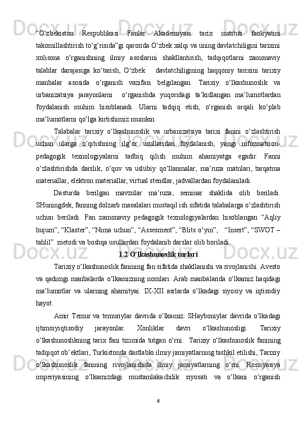 “O‘zbekiston   Respublikasi   Fanlar   Akademiyasi   tarix   instituti   faoliyatini
takomillashtirish to‘g‘risida”gi qarorida O‘zbek xalqi va uning davlatchiligini tarixini
xolisona   o‘rganishning   ilmiy   asoslarini   shakllantirish,   tadqiqotlarni   zamonaviy
talablar   darajasiga   ko‘tarish,   O‘zbek       davlatchiligining   haqqoniy   tarixini   tarixiy
manbalar   asosida   o‘rganish   vazifasi   belgilangan.   Tarixiy   o‘lkashunoslik   va
urbanizatsiya   jarayonlarni     o‘rganishda   yuqoridagi   ta’kidlangan   ma’lumotlardan
foydalanish   muhim   hisoblanadi.   Ularni   tadqiq   etish,   o‘rganish   orqali   ko‘plab
ma’lumotlarni qo‘lga kirtishimiz mumkin.
Talabalar   tarixiy   o‘lkashunoslik   va   urbanizatsiya   tarixi   fanini   o‘zlashtirish
uchun   ularga   o‘qitishning   ilg‘or   usullaridan   foydalanish,   yangi   informatsion-
pedagogik   texnologiyalarni   tadbiq   qilish   muhim   ahamiyatga   egadir.   Fanni
o‘zlashtirishda   darslik,   o‘quv   va   uslubiy   qo‘llanmalar,   ma’ruza   matnlari,   tarqatma
materiallar, elektron materiallar, virtual stendlar, jadvallardan foydalaniladi.
Dasturda   berilgan   mavzular   ma’ruza,   seminar   shaklida   olib   boriladi.
SHuningdek, fanning dolzarb masalalari mustaqil ish sifatida talabalarga o‘zlashtirish
uchun   beriladi.   Fan   zamonaviy   pedagogik   texnologiyalardan   hisoblangan   “Aqliy
hujum”, “Klaster”, “Nima uchun”, “Assesment”, “Blits o‘yin”,     “Insert”, “SWOT –
tahlil”  metodi va boshqa usullardan foydalanib darslar olib boriladi.
1.2 O’lkashunoslik turlari
Tarixiy o‘lkashunoslik fanining fan sifatida shakllanishi va rivojlanishi. Avesto
va   qadimgi   manbalarda   o‘lkamizning   nomlari.   Arab   manbalarida   o‘lkamiz   haqidagi
ma’lumotlar   va   ularning   ahamityai.   IX-XII   asrlarda   o‘lkadagi   siyosiy   va   iqtisodiy
hayot.
Amir   Temur   va   temuriylar   davrida   o‘lkamiz.  SHayboniylar   davrida   o‘lkadagi
ijtimoiyiqtisodiy   jarayonlar.   Xonliklar   davri   o‘lkashunosligi.   Tarixiy
o‘lkashunoslikning   tarix   fani   tizimida  tutgan   o‘rni.    Tarixiy   o‘lkashunoslik   fanining
tadqiqot ob’ektlari, Turkistonda dastlabki ilmiy jamiyatlarning tashkil etilishi, Tarixiy
o‘lkashunoslik   fanining   rivojlanishida   ilmiy   jamiyatlarning   o‘rni.   Rossiyasiya
imperiyasining   o‘lkamizdagi   mustamlakachilik   siyosati   va   o‘lkani   o‘rganish
6 