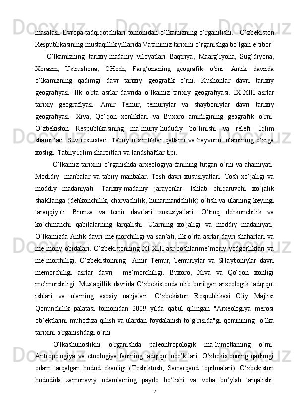 masalasi. Evropa tadqiqotchilari tomonidan o‘lkamizning o‘rganilishi.     O‘zbekiston
Respublikasining mustaqillik yillarida Vatanimiz tarixini o‘rganishga bo‘lgan e’tibor.
O‘lkamizning   tarixiy-madaniy   viloyatlari   Baqtriya,   Maarg‘iyona,   Sug‘diyona,
Xorazm,   Ustrushona,   CHoch,   Farg‘onaning   geografik   o‘rni.   Antik   davrida
o‘lkamizning   qadimgi   davr   tarixiy   geografik   o‘rni.   Kushonlar   davri   tarixiy
geografiyasi.   Ilk   o‘rta   asrlar   davrida   o‘lkamiz   tarixiy   geografiyasi.   IX-XIII   asrlar
tarixiy   geografiyasi.   Amir   Temur,   temuriylar   va   shayboniylar   davri   tarixiy
geografiyasi.   Xiva,   Qo‘qon   xonliklari   va   Buxoro   amirligining   geografik   o‘rni.
O‘zbekiston   Respublikasining   ma’muriy-hududiy   bo‘linishi   va   relefi.   Iqlim
sharoitlari.   Suv   resurslari.   Tabiiy   o‘simliklar   qatlami   va   hayvonot   olamining   o‘ziga
xosligi. Tabiiy iqlim sharoitlari va landshaftlar tipi.
O‘lkamiz   tarixini   o‘rganishda   arxeologiya   fanining   tutgan  o‘rni   va   ahamiyati.
Modidiy     manbalar   va   tabiiy   manbalar.   Tosh   davri   xususiyatlari.   Tosh   xo‘jaligi   va
moddiy   madaniyati.   Tarixiy-madaniy   jarayonlar.   Ishlab   chiqaruvchi   xo‘jalik
shakllariga (dehkonchilik, chorvachilik, hunarmandchilik) o‘tish va ularning keyingi
taraqqiyoti.   Bronza   va   temir   davrlari   xususiyatlari.   O‘troq   dehkonchilik   va
ko‘chmanchi   qabilalarning   tarqalishi.   Ularning   xo‘jaligi   va   moddiy   madaniyati.
O‘lkamizda Antik davri me’morchiligi va san’ati, ilk o‘rta asrlar davri shaharlari va
me’moriy obidalari. O‘zbekistonning XI-XIII asr  boshlarime’moriy yodgorliklari  va
me’morchiligi.   O‘zbekistonning     Amir   Temur,   Temuriylar   va   SHayboniylar   davri
memorchiligi   asrlar   davri     me’morchiligi.   Buxoro,   Xiva   va   Qo‘qon   xonligi
me’morchiligi.   Mustaqillik   davrida   O‘zbekistonda   olib   borilgan   arxeologik   tadqiqot
ishlari   va   ularning   asosiy   natijalari.   O‘zbekiston   Respublikasi   Oliy   Majlisi
Qonunchilik   palatasi   tomonidan   2009   yilda   qabul   qilingan   "Arxeologiya   merosi
ob’ektlarini muhofaza qilish va ulardan foydalanish to‘g‘risida"gi  qonunining   o‘lka
tarixini o‘rganishdagi o‘rni.
O‘lkashunoslikni   o‘rganishda   paleontropologik   ma’lumotlarning   o‘rni.
Antropologiya   va   etnologiya   fanining   tadqiqot   obe’ktlari.   O‘zbekistonning   qadimgi
odam   tarqalgan   hudud   ekanligi   (Teshiktosh,   Samarqand   topilmalari).   O‘zbekiston
hududida   zamonaviy   odamlarning   paydo   bo‘lishi   va   voha   bo‘ylab   tarqalishi.
7 