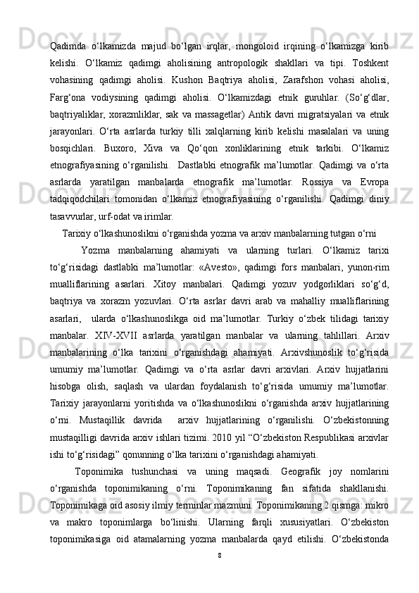 Qadimda   o‘lkamizda   majud   bo‘lgan   irqlar,   mongoloid   irqining   o‘lkamizga   kirib
kelishi.   O‘lkamiz   qadimgi   aholisining   antropologik   shakllari   va   tipi.   Toshkent
vohasining   qadimgi   aholisi.   Kushon   Baqtriya   aholisi,   Zarafshon   vohasi   aholisi,
Farg‘ona   vodiysining   qadimgi   aholisi.   O‘lkamizdagi   etnik   guruhlar.   (So‘g‘dlar,
baqtriyaliklar,   xorazmliklar,   sak   va   massagetlar)   Antik   davri   migratsiyalari   va   etnik
jarayonlari.   O‘rta   asrlarda   turkiy   tilli   xalqlarning   kirib   kelishi   masalalari   va   uning
bosqichlari.   Buxoro,   Xiva   va   Qo‘qon   xonliklarining   etnik   tarkibi.   O‘lkamiz
etnografiyasining   o‘rganilishi.     Dastlabki   etnografik   ma’lumotlar.   Qadimgi   va   o‘rta
asrlarda   yaratilgan   manbalarda   etnografik   ma’lumotlar.   Rossiya   va   Evropa
tadqiqodchilari   tomonidan   o‘lkamiz   etnografiyasining   o‘rganilishi.   Qadimgi   diniy
tasavvurlar, urf-odat va irimlar.
Tarixiy o‘lkashunoslikni o‘rganishda yozma va arxiv manbalarning tutgan o‘rni
Yozma   manbalarning   ahamiyati   va   ularning   turlari.   O‘lkamiz   tarixi
to‘g‘risidagi   dastlabki   ma’lumotlar:   «Avesto»,   qadimgi   fors   manbalari,   yunon-rim
mualliflarining   asarlari.   Xitoy   manbalari.   Qadimgi   yozuv   yodgorliklari   so‘g‘d,
baqtriya   va   xorazm   yozuvlari.   O‘rta   asrlar   davri   arab   va   mahalliy   mualliflarining
asarlari,     ularda   o‘lkashunoslikga   oid   ma’lumotlar.   Turkiy   o‘zbek   tilidagi   tarixiy
manbalar.   XIV-XVII   asrlarda   yaratilgan   manbalar   va   ularning   tahlillari.   Arxiv
manbalarining   o‘lka   tarixini   o‘rganishdagi   ahamiyati.   Arxivshunoslik   to‘g‘risida
umumiy   ma’lumotlar.   Qadimgi   va   o‘rta   asrlar   davri   arxivlari.   Arxiv   hujjatlarini
hisobga   olish,   saqlash   va   ulardan   foydalanish   to‘g‘risida   umumiy   ma’lumotlar.
Tarixiy   jarayonlarni   yoritishda   va   o‘lkashunoslikni   o‘rganishda   arxiv   hujjatlarining
o‘rni.   Mustaqillik   davrida     arxiv   hujjatlarining   o‘rganilishi.   O‘zbekistonning
mustaqilligi davrida arxiv ishlari tizimi. 2010 yil “O‘zbekiston Respublikasi arxivlar
ishi to‘g‘risidagi” qonunning o‘lka tarixini o‘rganishdagi ahamiyati.
Toponimika   tushunchasi   va   uning   maqsadi.   Geografik   joy   nomlarini
o‘rganishda   toponimikaning   o‘rni.   Toponimikaning   fan   sifatida   shakllanishi.
Toponimikaga oid asosiy ilmiy terminlar mazmuni. Toponimikaning 2 qismga: mikro
va   makro   toponimlarga   bo‘linishi.   Ularning   farqli   xususiyatlari.   O‘zbekiston
toponimikasiga   oid   atamalarning   yozma   manbalarda   qayd   etilishi.   O‘zbekistonda
8 