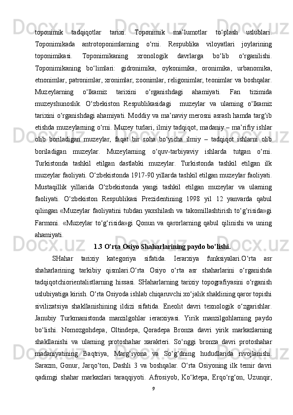 toponimik   tadqiqotlar   tarixi.   Toponimik   ma’lumotlar   to‘plash   uslublari.
Toponimikada   antrotoponimlarning   o‘rni.   Respublika   viloyatlari   joylarining
toponimikasi.   Toponimikaning   xronologik   davrlarga   bo‘lib   o‘rganilishi.
Toponimikaning   bo‘limlari:   gidronimika,   oykonimika,   oronimika,   urbanomika,
etnonimlar, patronimlar, xronimlar, zoonimlar, religonimlar, teonimlar va boshqalar.
Muzeylarning   o‘lkamiz   tarixini   o‘rganishdagi   ahamiyati.   Fan   tizimida
muzeyshunoslik.   O‘zbekiston   Respublikasidagi     muzeylar   va   ularning   o‘lkamiz
tarixini o‘rganishdagi ahamiyati. Moddiy va ma’naviy merosni asrash hamda targ‘ib
etishda muzeylarning o‘rni. Muzey turlari, ilmiy tadqiqot, madaniy – ma’rifiy ishlar
olib   boriladigan   muzeylar,   faqat   bir   soha   bo‘yicha   ilmiy   –   tadqiqot   ishlarni   olib
boriladigan   muzeylar.   Muzeylarning   o‘quv-tarbiyaviy   ishlarda   tutgan   o‘rni.
Turkistonda   tashkil   etilgan   dastlabki   muzeylar.   Turkistonda   tashkil   etilgan   ilk
muzeylar faoliyati. O‘zbekistonda 1917-90 yillarda tashkil etilgan muzeylar faoliyati.
Mustaqillik   yillarida   O‘zbekistonda   yangi   tashkil   etilgan   muzeylar   va   ularning
faoliyati.   O‘zbekiston   Respublikasi   Prezidentining   1998   yil   12   yanvarda   qabul
qilingan   «Muzeylar   faoliyatini   tubdan   yaxshilash   va   takomillashtirish   to‘g‘risida»gi
Farmoni.   «Muzeylar   to‘g‘risida»gi   Qonun   va   qarorlarning   qabul   qilinishi   va   uning
ahamiyati.
1.3 O’rta Osiyo Shaharlarining paydo bo’lishi.
SHahar   tarixiy   kategoriya   sifatida.   Ierarxiya   funksiyalari.O‘rta   asr
shaharlarining   tarkibiy   qismlari.O‘rta   Osiyo   o‘rta   asr   shaharlarini   o‘rganishda
tadqiqotchiorientalistlarning   hissasi.   SHaharlarning   tarixiy   topografiyasini   o‘rganish
uslubiyatiga kirish. O‘rta Osiyoda ishlab chiqaruvchi xo‘jalik shaklining qaror topishi
sivilizatsiya   shakllanishining   ildizi   sifatida.   Eneolit   davri   texnologik   o‘zgarishlar.
Janubiy   Turkmanistonda   manzilgohlar   ierarxiyasi.   Yirik   manzilgohlarning   paydo
bo‘lishi.   Nomozgohdepa,   Oltindepa,   Qoradepa   Bronza   davri   yirik   markazlarning
shakllanishi   va   ularning   protoshahar   xarakteri.   So‘nggi   bronza   davri   protoshahar
madaniyatining   Baqtriya,   Marg‘iyona   va   So‘g‘dning   hududlarida   rivojlanishi.
Sarazm,   Gonur,   Jarqo‘ton,   Dashli   3   va   boshqalar.   O‘rta   Osiyoning   ilk   temir   davri
qadimgi   shahar   markazlari   taraqqiyoti.   Afrosiyob,   Ko‘ktepa,   Erqo‘rg‘on,   Uzunqir,
9 