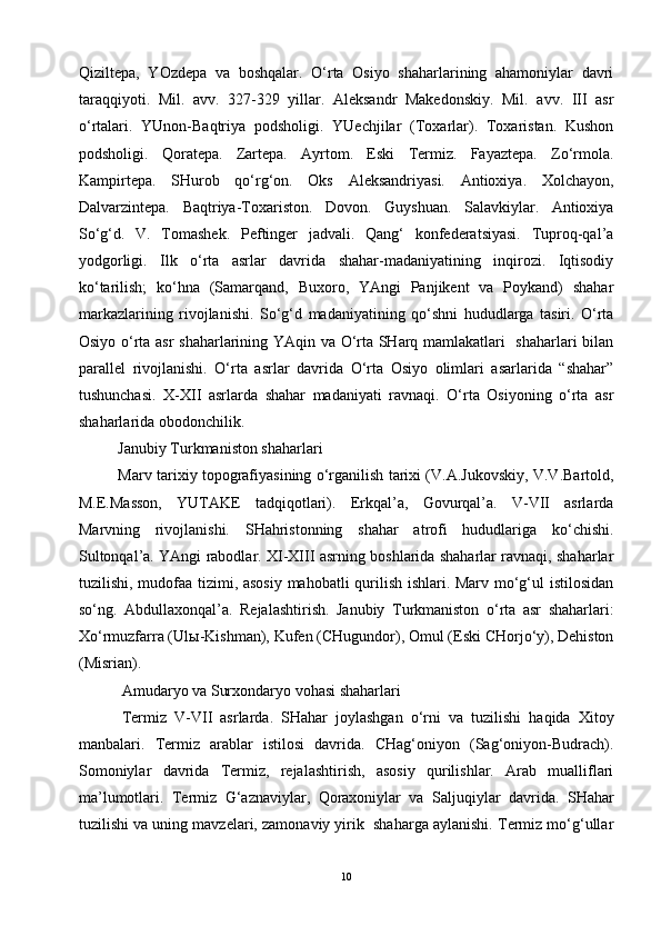 Qiziltepa,   YOzdepa   va   boshqalar.   O‘rta   Osiyo   shaharlarining   ahamoniylar   davri
taraqqiyoti.   Mil.   avv.   327-329   yillar.   Aleksandr   Makedonskiy.   Mil.   avv.   III   asr
o‘rtalari.   YUnon-Baqtriya   podsholigi.   YUechjilar   (Toxarlar).   Toxaristan.   Kushon
podsholigi.   Qoratepa.   Zartepa.   Ayrtom.   Eski   Termiz.   Fayaztepa.   Zo‘rmola.
Kampirtepa.   SHurob   qo‘rg‘on.   Oks   Aleksandriyasi.   Antioxiya.   Xolchayon,
Dalvarzintepa.   Baqtriya-Toxariston.   Dovon.   Guyshuan.   Salavkiylar.   Antioxiya
So‘g‘d.   V.   Tomashek.   Peftinger   jadvali.   Qang‘   konfederatsiyasi.   Tuproq-qal’a
yodgorligi.   Ilk   o‘rta   asrlar   davrida   shahar-madaniyatining   inqirozi.   Iqtisodiy
ko‘tarilish;   ko‘hna   (Samarqand,   Buxoro,   YAngi   Panjikent   va   Poykand)   shahar
markazlarining   rivojlanishi.   So‘g‘d   madaniyatining   qo‘shni   hududlarga   tasiri.   O‘rta
Osiyo o‘rta asr shaharlarining YAqin va O‘rta SHarq mamlakatlari   shaharlari bilan
parallel   rivojlanishi.   O‘rta   asrlar   davrida   O‘rta   Osiyo   olimlari   asarlarida   “shahar”
tushunchasi.   X-XII   asrlarda   shahar   madaniyati   ravnaqi.   O‘rta   Osiyoning   o‘rta   asr
shaharlarida obodonchilik.
Janubiy Turkmaniston shaharlari 
Marv tarixiy topografiyasining o‘rganilish tarixi (V.A.Jukovskiy, V.V.Bartold,
M.E.Masson,   YUTAKE   tadqiqotlari).   Erkqal’a,   Govurqal’a.   V-VII   asrlarda
Marvning   rivojlanishi.   SHahristonning   shahar   atrofi   hududlariga   ko‘chishi.
Sultonqal’a. YAngi rabodlar. XI-XIII asrning boshlarida shaharlar ravnaqi, shaharlar
tuzilishi, mudofaa tizimi, asosiy mahobatli qurilish ishlari. Marv mo‘g‘ul istilosidan
so‘ng.   Abdullaxonqal’a.   Rejalashtirish.   Janubiy   Turkmaniston   o‘rta   asr   shaharlari:
Xo‘rmuzfarra (Ul ы -Kishman), Kufen (CHugundor), Omul (Eski CHorjo‘y), Dehiston
(Misrian).
Amudaryo va Surxondaryo vohasi shaharlari
Termiz   V-VII   asrlarda.   SHahar   joylashgan   o‘rni   va   tuzilishi   haqida   Xitoy
manbalari.   Termiz   arablar   istilosi   davrida.   CHag‘oniyon   (Sag‘oniyon-Budrach).
Somoniylar   davrida   Termiz,   rejalashtirish,   asosiy   qurilishlar.   Arab   mualliflari
ma’lumotlari.   Termiz   G‘aznaviylar,   Qoraxoniylar   va   Saljuqiylar   davrida.   SHahar
tuzilishi va uning mavzelari, zamonaviy yirik  shaharga aylanishi. Termiz mo‘g‘ullar
10 