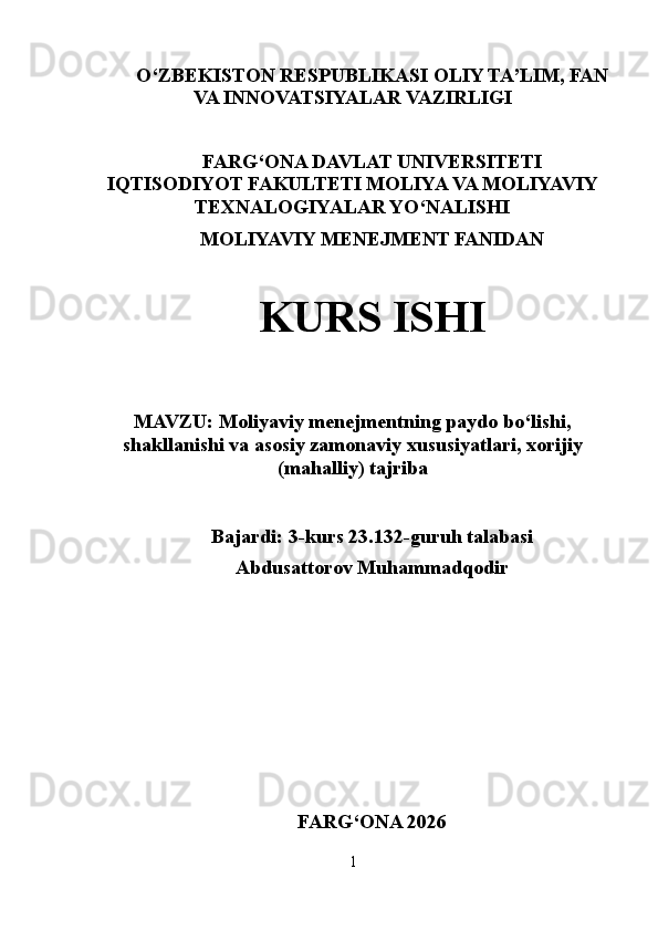 O‘ ZBEKISTON  RESPUBLIKASI OLIY TA’LIM , FAN
VA INNOVATSIYALAR  VAZIRLIGI
FARG‘ONA DAVLAT UNIVERSITETI
IQTISODIYOT FAKULTETI MOLIYA VA MOLIYAVIY
TEXNALOGIYALAR YO‘NALISHI
MOLIYAVIY MENEJMENT FANIDAN
KURS ISHI
MAVZU:   Moliyaviy menejmentning paydo bo‘lishi,
shakllanishi va asosiy zamonaviy xususiyatlari, xorijiy
(mahalliy) tajriba
Bajardi: 3-kurs 23.132-guruh talabasi
Abdusattorov Muhammadqodir
FARG ‘ ONA 2026
1 
