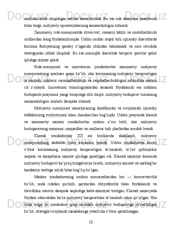omilidan kelib chiqadigan xatolar kamaytiriladi. Bu esa risk darajasini pasaytirish
bilan birga, moliyaviy operatsiyalarning samaradorligini oshiradi.
Zamonaviy   risk-menejmentda   stress-test,   ssenariy   tahlili   va   modellashtirish
usullaridan keng foydalanilmoqda. Ushbu usullar orqali turli iqtisodiy sharoitlarda
korxona   faoliyatining   qanday   o‘zgarishi   oldindan   baholanadi   va   mos   ravishda
strategiyalar   ishlab   chiqiladi.   Bu   esa   noaniqlik   sharoitida   barqaror   qarorlar   qabul
qilishga xizmat qiladi.
Risk-menejment   va   innovatsion   yondashuvlar   zamonaviy   moliyaviy
menejmentning   ajralmas   qismi   bo‘lib,   ular   korxonaning   moliyaviy   barqarorligini
ta’minlash,   risklarni   minimallashtirish   va   raqobatbardoshligini   oshirishda   muhim
rol   o‘ynaydi.   Innovatsion   texnologiyalardan   samarali   foydalanish   esa   risklarni
boshqarish jarayonini yangi bosqichga olib chiqib, moliyaviy boshqaruv tizimining
samaradorligini sezilarli darajada oshiradi.
Moliyaviy   menejment   nazariyasining   shakllanishi   va   rivojlanishi   iqtisodiy
tafakkurning evolyutsiyasi bilan chambarchas bog‘liqdir. Ushbu jarayonda klassik
va   zamonaviy   nazariy   yondashuvlar   muhim   o‘rin   tutib,   ular   moliyaviy
boshqaruvning mazmuni, maqsadlari va usullarini turli jihatlardan asoslab beradi.
Klassik   yondashuvlar   XX   asr   boshlarida   shakllanib,   moliyaviy
menejmentning   dastlabki   ilmiy   asoslarini   yaratdi.   Ushbu   yondashuvda   asosiy
e’tibor   korxonaning   moliyaviy   barqarorligini   ta’minlash,   to‘lov   qobiliyatini
saqlash   va   xarajatlarni   nazorat   qilishga   qaratilgan   edi.   Klassik   nazariya   doirasida
moliyaviy boshqaruv ko‘proq buxgalteriya hisobi, moliyaviy nazorat va mablag‘lar
harakatini tartibga solish bilan bog‘liq bo‘lgan.
Mazkur   yondashuvning   muhim   xususiyatlaridan   biri   —   konservativlik
bo‘lib,   unda   riskdan   qochish,   qarzlardan   ehtiyotkorlik   bilan   foydalanish   va
likvidlikni ustuvor darajada saqlashga katta ahamiyat berilgan. Klassik nazariyada
foydani oshirishdan ko‘ra moliyaviy barqarorlikni ta’minlash ustun qo‘yilgan. Shu
bilan   birga,   bu   yondashuv   qisqa   muddatli   moliyaviy   boshqaruvga   yo‘naltirilgan
bo‘lib, strategik rivojlanish masalalariga yetarlicha e’tibor qaratilmagan.
10 