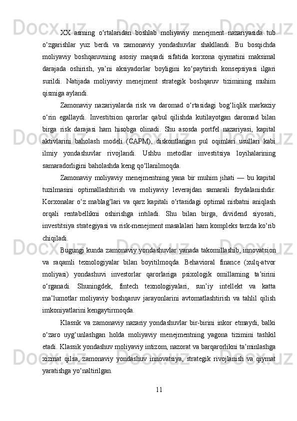 XX   asrning   o‘rtalaridan   boshlab   moliyaviy   menejment   nazariyasida   tub
o‘zgarishlar   yuz   berdi   va   zamonaviy   yondashuvlar   shakllandi.   Bu   bosqichda
moliyaviy   boshqaruvning   asosiy   maqsadi   sifatida   korxona   qiymatini   maksimal
darajada   oshirish,   ya’ni   aksiyadorlar   boyligini   ko‘paytirish   konsepsiyasi   ilgari
surildi.   Natijada   moliyaviy   menejment   strategik   boshqaruv   tizimining   muhim
qismiga aylandi.
Zamonaviy   nazariyalarda   risk   va   daromad   o‘rtasidagi   bog‘liqlik   markaziy
o‘rin   egallaydi.   Investitsion   qarorlar   qabul   qilishda   kutilayotgan   daromad   bilan
birga   risk   darajasi   ham   hisobga   olinadi.   Shu   asosda   portfel   nazariyasi,   kapital
aktivlarini   baholash   modeli   (CAPM),   diskontlangan   pul   oqimlari   usullari   kabi
ilmiy   yondashuvlar   rivojlandi.   Ushbu   metodlar   investitsiya   loyihalarining
samaradorligini baholashda keng qo‘llanilmoqda.
Zamonaviy   moliyaviy   menejmentning   yana   bir   muhim   jihati   —   bu   kapital
tuzilmasini   optimallashtirish   va   moliyaviy   leverajdan   samarali   foydalanishdir.
Korxonalar   o‘z   mablag‘lari   va   qarz   kapitali   o‘rtasidagi   optimal   nisbatni   aniqlash
orqali   rentabellikni   oshirishga   intiladi.   Shu   bilan   birga,   dividend   siyosati,
investitsiya strategiyasi va risk-menejment masalalari ham kompleks tarzda ko‘rib
chiqiladi.
Bugungi kunda zamonaviy yondashuvlar yanada takomillashib, innovatsion
va   raqamli   texnologiyalar   bilan   boyitilmoqda.   Behavioral   finance   (xulq-atvor
moliyasi)   yondashuvi   investorlar   qarorlariga   psixologik   omillarning   ta’sirini
o‘rganadi.   Shuningdek,   fintech   texnologiyalari,   sun’iy   intellekt   va   katta
ma’lumotlar   moliyaviy   boshqaruv   jarayonlarini   avtomatlashtirish   va   tahlil   qilish
imkoniyatlarini kengaytirmoqda.
Klassik   va   zamonaviy   nazariy   yondashuvlar   bir-birini   inkor   etmaydi,   balki
o‘zaro   uyg‘unlashgan   holda   moliyaviy   menejmentning   yagona   tizimini   tashkil
etadi. Klassik yondashuv moliyaviy intizom, nazorat va barqarorlikni ta’minlashga
xizmat   qilsa,   zamonaviy   yondashuv   innovatsiya,   strategik   rivojlanish   va   qiymat
yaratishga yo‘naltirilgan.
11 