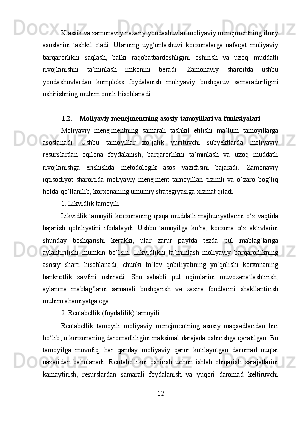 Klassik va zamonaviy nazariy yondashuvlar moliyaviy menejmentning ilmiy
asoslarini   tashkil   etadi.   Ularning   uyg‘unlashuvi   korxonalarga   nafaqat   moliyaviy
barqarorlikni   saqlash,   balki   raqobatbardoshligini   oshirish   va   uzoq   muddatli
rivojlanishni   ta’minlash   imkonini   beradi.   Zamonaviy   sharoitda   ushbu
yondashuvlardan   kompleks   foydalanish   moliyaviy   boshqaruv   samaradorligini
oshirishning muhim omili hisoblanadi.
1.2. Moliyaviy menejmentning asosiy tamoyillari va funksiyalari
Moliyaviy   menejmentning   samarali   tashkil   etilishi   ma’lum   tamoyillarga
asoslanadi.   Ushbu   tamoyillar   xo‘jalik   yurituvchi   subyektlarda   moliyaviy
resurslardan   oqilona   foydalanish,   barqarorlikni   ta’minlash   va   uzoq   muddatli
rivojlanishga   erishishda   metodologik   asos   vazifasini   bajaradi.   Zamonaviy
iqtisodiyot   sharoitida   moliyaviy   menejment   tamoyillari   tizimli   va   o‘zaro   bog‘liq
holda qo‘llanilib, korxonaning umumiy strategiyasiga xizmat qiladi.
1. Likvidlik tamoyili
Likvidlik tamoyili  korxonaning qisqa muddatli majburiyatlarini  o‘z vaqtida
bajarish   qobiliyatini   ifodalaydi.   Ushbu   tamoyilga   ko‘ra,   korxona   o‘z   aktivlarini
shunday   boshqarishi   kerakki,   ular   zarur   paytda   tezda   pul   mablag‘lariga
aylantirilishi   mumkin   bo‘lsin.   Likvidlikni   ta’minlash   moliyaviy   barqarorlikning
asosiy   sharti   hisoblanadi,   chunki   to‘lov   qobiliyatining   yo‘qolishi   korxonaning
bankrotlik   xavfini   oshiradi.   Shu   sababli   pul   oqimlarini   muvozanatlashtirish,
aylanma   mablag‘larni   samarali   boshqarish   va   zaxira   fondlarini   shakllantirish
muhim ahamiyatga ega.
2. Rentabellik (foydalilik) tamoyili
Rentabellik   tamoyili   moliyaviy   menejmentning   asosiy   maqsadlaridan   biri
bo‘lib, u korxonaning daromadliligini maksimal darajada oshirishga qaratilgan. Bu
tamoyilga   muvofiq,   har   qanday   moliyaviy   qaror   kutilayotgan   daromad   nuqtai
nazaridan   baholanadi.   Rentabellikni   oshirish   uchun   ishlab   chiqarish   xarajatlarini
kamaytirish,   resurslardan   samarali   foydalanish   va   yuqori   daromad   keltiruvchi
12 
