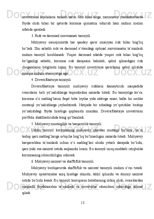 investitsion  loyihalarni  tanlash  zarur.  Shu bilan birga,  zamonaviy yondashuvlarda
foyda   olish   bilan   bir   qatorda   korxona   qiymatini   oshirish   ham   muhim   mezon
sifatida qaraladi.
3. Risk va daromad muvozanati tamoyili
Moliyaviy   menejmentda   har   qanday   qaror   muayyan   risk   bilan   bog‘liq
bo‘ladi.   Shu  sababli   risk   va   daromad   o‘rtasidagi   optimal   muvozanatni   ta’minlash
muhim   tamoyil   hisoblanadi.   Yuqori   daromad   odatda   yuqori   risk   bilan   bog‘liq
bo‘lganligi   sababli,   korxona   risk   darajasini   baholab,   qabul   qilinadigan   risk
chegaralarini   belgilashi   lozim.   Bu   tamoyil   investitsiya   qarorlarini   qabul   qilishda
ayniqsa muhim ahamiyatga ega.
4. Diversifikatsiya tamoyili
Diversifikatsiya   tamoyili   moliyaviy   risklarni   kamaytirish   maqsadida
resurslarni   turli   yo‘nalishlarga   taqsimlashni   nazarda   tutadi.   Bu   tamoyilga   ko‘ra,
korxona   o‘z   mablag‘larini   faqat   bitta   loyiha   yoki   aktivga   emas,   balki   bir   nechta
mustaqil   yo‘nalishlarga   joylashtiradi.   Natijada   bir   sohadagi   yo‘qotishlar   boshqa
yo‘nalishdagi   foyda   hisobiga   qoplanishi   mumkin.   Diversifikatsiya   investitsion
portfelni shakllantirishda keng qo‘llaniladi.
5. Moliyaviy mustaqillik va barqarorlik tamoyili
Ushbu   tamoyil   korxonaning   moliyaviy   jihatdan   mustaqil   bo‘lishi,   ya’ni
tashqi qarz mablag‘lariga ortiqcha bog‘liq bo‘lmasligini nazarda tutadi. Moliyaviy
barqarorlikni   ta’minlash   uchun   o‘z   mablag‘lari   ulushi   yetarli   darajada   bo‘lishi,
qarz yuki esa nazorat ostida saqlanishi lozim. Bu tamoyil uzoq muddatli istiqbolda
korxonaning ishonchliligini oshiradi.
6. Moliyaviy nazorat va shaffoflik tamoyili
Moliyaviy   boshqaruvda   shaffoflik   va   nazorat   tamoyili   muhim   o‘rin   tutadi.
Moliyaviy   operatsiyalar   aniq   hisobga   olinishi,   tahlil   qilinishi   va   doimiy   nazorat
ostida bo‘lishi kerak. Bu tamoyil korrupsion holatlarning oldini olish, resurslardan
maqsadli   foydalanishni   ta’minlash   va   investorlar   ishonchini   oshirishga   xizmat
qiladi.
13 