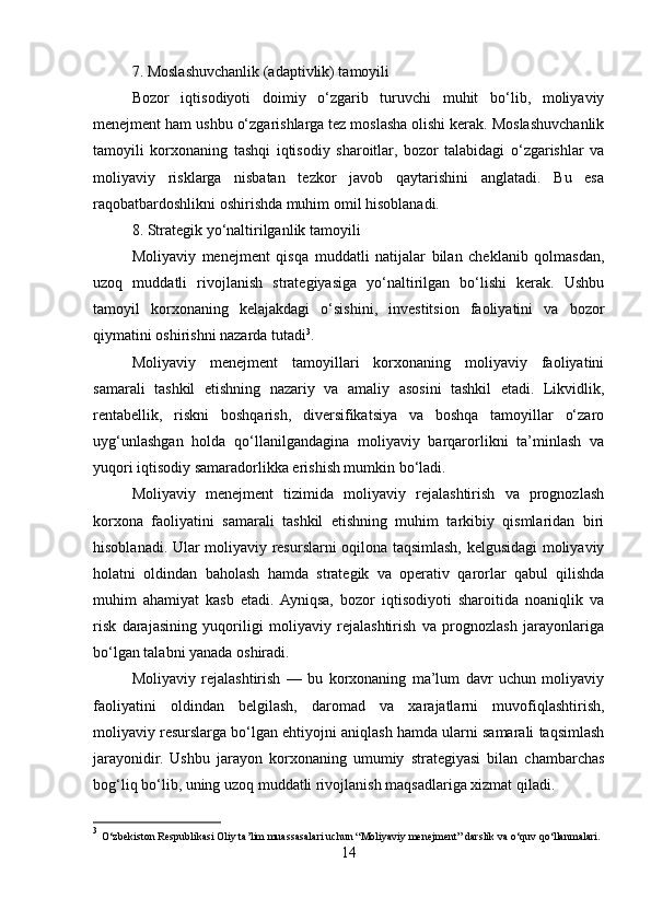 7. Moslashuvchanlik (adaptivlik) tamoyili
Bozor   iqtisodiyoti   doimiy   o‘zgarib   turuvchi   muhit   bo‘lib,   moliyaviy
menejment ham ushbu o‘zgarishlarga tez moslasha olishi kerak. Moslashuvchanlik
tamoyili   korxonaning   tashqi   iqtisodiy   sharoitlar,   bozor   talabidagi   o‘zgarishlar   va
moliyaviy   risklarga   nisbatan   tezkor   javob   qaytarishini   anglatadi.   Bu   esa
raqobatbardoshlikni oshirishda muhim omil hisoblanadi.
8. Strategik yo‘naltirilganlik tamoyili
Moliyaviy   menejment   qisqa   muddatli   natijalar   bilan   cheklanib   qolmasdan,
uzoq   muddatli   rivojlanish   strategiyasiga   yo‘naltirilgan   bo‘lishi   kerak.   Ushbu
tamoyil   korxonaning   kelajakdagi   o‘sishini,   investitsion   faoliyatini   va   bozor
qiymatini oshirishni nazarda tutadi 3
.
Moliyaviy   menejment   tamoyillari   korxonaning   moliyaviy   faoliyatini
samarali   tashkil   etishning   nazariy   va   amaliy   asosini   tashkil   etadi.   Likvidlik,
rentabellik,   riskni   boshqarish,   diversifikatsiya   va   boshqa   tamoyillar   o‘zaro
uyg‘unlashgan   holda   qo‘llanilgandagina   moliyaviy   barqarorlikni   ta’minlash   va
yuqori iqtisodiy samaradorlikka erishish mumkin bo‘ladi.
Moliyaviy   menejment   tizimida   moliyaviy   rejalashtirish   va   prognozlash
korxona   faoliyatini   samarali   tashkil   etishning   muhim   tarkibiy   qismlaridan   biri
hisoblanadi. Ular moliyaviy resurslarni oqilona taqsimlash, kelgusidagi moliyaviy
holatni   oldindan   baholash   hamda   strategik   va   operativ   qarorlar   qabul   qilishda
muhim   ahamiyat   kasb   etadi.  Ayniqsa,   bozor   iqtisodiyoti   sharoitida   noaniqlik   va
risk   darajasining   yuqoriligi   moliyaviy   rejalashtirish   va   prognozlash   jarayonlariga
bo‘lgan talabni yanada oshiradi.
Moliyaviy   rejalashtirish   —   bu   korxonaning   ma’lum   davr   uchun   moliyaviy
faoliyatini   oldindan   belgilash,   daromad   va   xarajatlarni   muvofiqlashtirish,
moliyaviy resurslarga bo‘lgan ehtiyojni aniqlash hamda ularni samarali taqsimlash
jarayonidir.   Ushbu   jarayon   korxonaning   umumiy   strategiyasi   bilan   chambarchas
bog‘liq bo‘lib, uning uzoq muddatli rivojlanish maqsadlariga xizmat qiladi.
3
  O‘zbekiston Respublikasi Oliy ta’lim muassasalari uchun “Moliyaviy menejment” darslik va o‘quv qo‘llanmalari.
14 