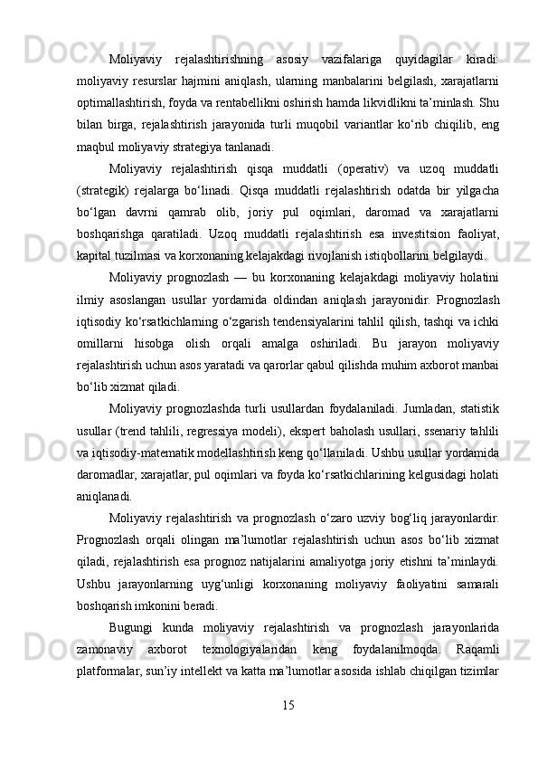 Moliyaviy   rejalashtirishning   asosiy   vazifalariga   quyidagilar   kiradi:
moliyaviy   resurslar   hajmini   aniqlash,   ularning   manbalarini   belgilash,   xarajatlarni
optimallashtirish, foyda va rentabellikni oshirish hamda likvidlikni ta’minlash. Shu
bilan   birga,   rejalashtirish   jarayonida   turli   muqobil   variantlar   ko‘rib   chiqilib,   eng
maqbul moliyaviy strategiya tanlanadi.
Moliyaviy   rejalashtirish   qisqa   muddatli   (operativ)   va   uzoq   muddatli
(strategik)   rejalarga   bo‘linadi.   Qisqa   muddatli   rejalashtirish   odatda   bir   yilgacha
bo‘lgan   davrni   qamrab   olib,   joriy   pul   oqimlari,   daromad   va   xarajatlarni
boshqarishga   qaratiladi.   Uzoq   muddatli   rejalashtirish   esa   investitsion   faoliyat,
kapital tuzilmasi va korxonaning kelajakdagi rivojlanish istiqbollarini belgilaydi.
Moliyaviy   prognozlash   —   bu   korxonaning   kelajakdagi   moliyaviy   holatini
ilmiy   asoslangan   usullar   yordamida   oldindan   aniqlash   jarayonidir.   Prognozlash
iqtisodiy ko‘rsatkichlarning o‘zgarish tendensiyalarini tahlil qilish, tashqi va ichki
omillarni   hisobga   olish   orqali   amalga   oshiriladi.   Bu   jarayon   moliyaviy
rejalashtirish uchun asos yaratadi va qarorlar qabul qilishda muhim axborot manbai
bo‘lib xizmat qiladi.
Moliyaviy   prognozlashda   turli   usullardan   foydalaniladi.   Jumladan,   statistik
usullar (trend tahlili, regressiya modeli), ekspert baholash usullari, ssenariy tahlili
va iqtisodiy-matematik modellashtirish keng qo‘llaniladi. Ushbu usullar yordamida
daromadlar, xarajatlar, pul oqimlari va foyda ko‘rsatkichlarining kelgusidagi holati
aniqlanadi.
Moliyaviy   rejalashtirish   va   prognozlash   o‘zaro   uzviy   bog‘liq   jarayonlardir.
Prognozlash   orqali   olingan   ma’lumotlar   rejalashtirish   uchun   asos   bo‘lib   xizmat
qiladi,   rejalashtirish   esa   prognoz   natijalarini   amaliyotga   joriy   etishni   ta’minlaydi.
Ushbu   jarayonlarning   uyg‘unligi   korxonaning   moliyaviy   faoliyatini   samarali
boshqarish imkonini beradi.
Bugungi   kunda   moliyaviy   rejalashtirish   va   prognozlash   jarayonlarida
zamonaviy   axborot   texnologiyalaridan   keng   foydalanilmoqda.   Raqamli
platformalar, sun’iy intellekt va katta ma’lumotlar asosida ishlab chiqilgan tizimlar
15 
