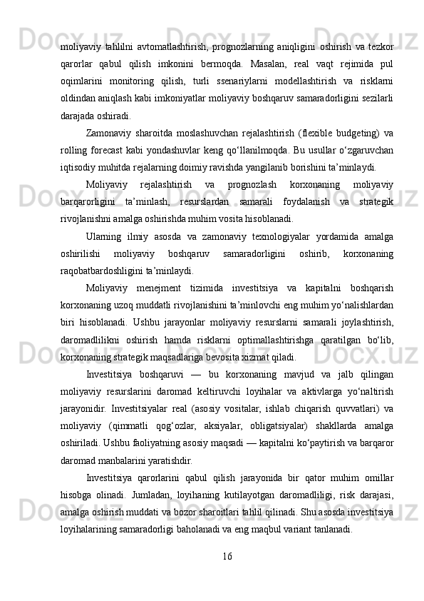 moliyaviy   tahlilni   avtomatlashtirish,   prognozlarning   aniqligini   oshirish   va   tezkor
qarorlar   qabul   qilish   imkonini   bermoqda.   Masalan,   real   vaqt   rejimida   pul
oqimlarini   monitoring   qilish,   turli   ssenariylarni   modellashtirish   va   risklarni
oldindan aniqlash kabi imkoniyatlar moliyaviy boshqaruv samaradorligini sezilarli
darajada oshiradi.
Zamonaviy   sharoitda   moslashuvchan   rejalashtirish   (flexible   budgeting)   va
rolling  forecast  kabi   yondashuvlar   keng qo‘llanilmoqda. Bu  usullar   o‘zgaruvchan
iqtisodiy muhitda rejalarning doimiy ravishda yangilanib borishini ta’minlaydi.
Moliyaviy   rejalashtirish   va   prognozlash   korxonaning   moliyaviy
barqarorligini   ta’minlash,   resurslardan   samarali   foydalanish   va   strategik
rivojlanishni amalga oshirishda muhim vosita hisoblanadi.
Ularning   ilmiy   asosda   va   zamonaviy   texnologiyalar   yordamida   amalga
oshirilishi   moliyaviy   boshqaruv   samaradorligini   oshirib,   korxonaning
raqobatbardoshligini ta’minlaydi.
Moliyaviy   menejment   tizimida   investitsiya   va   kapitalni   boshqarish
korxonaning uzoq muddatli rivojlanishini ta’minlovchi eng muhim yo‘nalishlardan
biri   hisoblanadi.   Ushbu   jarayonlar   moliyaviy   resurslarni   samarali   joylashtirish,
daromadlilikni   oshirish   hamda   risklarni   optimallashtirishga   qaratilgan   bo‘lib,
korxonaning strategik maqsadlariga bevosita xizmat qiladi.
Investitsiya   boshqaruvi   —   bu   korxonaning   mavjud   va   jalb   qilingan
moliyaviy   resurslarini   daromad   keltiruvchi   loyihalar   va   aktivlarga   yo‘naltirish
jarayonidir.   Investitsiyalar   real   (asosiy   vositalar,   ishlab   chiqarish   quvvatlari)   va
moliyaviy   (qimmatli   qog‘ozlar,   aksiyalar,   obligatsiyalar)   shakllarda   amalga
oshiriladi. Ushbu faoliyatning asosiy maqsadi — kapitalni ko‘paytirish va barqaror
daromad manbalarini yaratishdir.
Investitsiya   qarorlarini   qabul   qilish   jarayonida   bir   qator   muhim   omillar
hisobga   olinadi.   Jumladan,   loyihaning   kutilayotgan   daromadliligi,   risk   darajasi,
amalga oshirish muddati va bozor sharoitlari tahlil qilinadi. Shu asosda investitsiya
loyihalarining samaradorligi baholanadi va eng maqbul variant tanlanadi.
16 