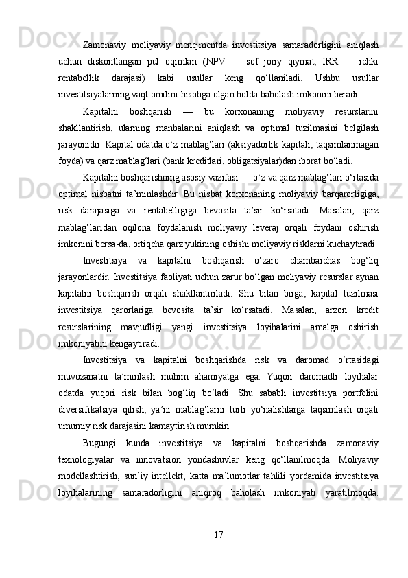 Zamonaviy   moliyaviy   menejmentda   investitsiya   samaradorligini   aniqlash
uchun   diskontlangan   pul   oqimlari   (NPV   —   sof   joriy   qiymat,   IRR   —   ichki
rentabellik   darajasi)   kabi   usullar   keng   qo‘llaniladi.   Ushbu   usullar
investitsiyalarning vaqt omilini hisobga olgan holda baholash imkonini beradi.
Kapitalni   boshqarish   —   bu   korxonaning   moliyaviy   resurslarini
shakllantirish,   ularning   manbalarini   aniqlash   va   optimal   tuzilmasini   belgilash
jarayonidir. Kapital odatda o‘z mablag‘lari (aksiyadorlik kapitali, taqsimlanmagan
foyda) va qarz mablag‘lari (bank kreditlari, obligatsiyalar)dan iborat bo‘ladi.
Kapitalni boshqarishning asosiy vazifasi — o‘z va qarz mablag‘lari o‘rtasida
optimal   nisbatni   ta’minlashdir.   Bu   nisbat   korxonaning   moliyaviy   barqarorligiga,
risk   darajasiga   va   rentabelligiga   bevosita   ta’sir   ko‘rsatadi.   Masalan,   qarz
mablag‘laridan   oqilona   foydalanish   moliyaviy   leveraj   orqali   foydani   oshirish
imkonini bersa-da, ortiqcha qarz yukining oshishi moliyaviy risklarni kuchaytiradi.
Investitsiya   va   kapitalni   boshqarish   o‘zaro   chambarchas   bog‘liq
jarayonlardir. Investitsiya faoliyati uchun zarur bo‘lgan moliyaviy resurslar aynan
kapitalni   boshqarish   orqali   shakllantiriladi.   Shu   bilan   birga,   kapital   tuzilmasi
investitsiya   qarorlariga   bevosita   ta’sir   ko‘rsatadi.   Masalan,   arzon   kredit
resurslarining   mavjudligi   yangi   investitsiya   loyihalarini   amalga   oshirish
imkoniyatini kengaytiradi.
Investitsiya   va   kapitalni   boshqarishda   risk   va   daromad   o‘rtasidagi
muvozanatni   ta’minlash   muhim   ahamiyatga   ega.   Yuqori   daromadli   loyihalar
odatda   yuqori   risk   bilan   bog‘liq   bo‘ladi.   Shu   sababli   investitsiya   portfelini
diversifikatsiya   qilish,   ya’ni   mablag‘larni   turli   yo‘nalishlarga   taqsimlash   orqali
umumiy risk darajasini kamaytirish mumkin.
Bugungi   kunda   investitsiya   va   kapitalni   boshqarishda   zamonaviy
texnologiyalar   va   innovatsion   yondashuvlar   keng   qo‘llanilmoqda.   Moliyaviy
modellashtirish,   sun’iy   intellekt,   katta   ma’lumotlar   tahlili   yordamida   investitsiya
loyihalarining   samaradorligini   aniqroq   baholash   imkoniyati   yaratilmoqda.
17 